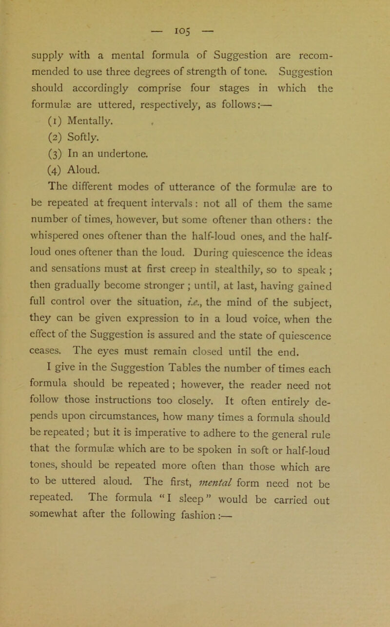 supply with a mental formula of Suggestion are recom- mended to use three degrees of strength of tone. Suggestion should accordingly comprise four stages in which the formula are uttered, respectively, as follows:— (1) Mentally. (2) Softly. (3) In an undertone. (4) Aloud. The different modes of utterance of the formula; are to be repeated at frequent intervals: not all of them the same number of times, however, but some oftener than others: the whispered ones oftener than the half-loud ones, and the half- loud ones oftener than the loud. During quiescence the ideas and sensations must at first creep in stealthily, so to speak ; then gradually become stronger ; until, at last, having gained full control over the situation, i.e., the mind of the subject, they can be given expression to in a loud voice, when the effect of the Suggestion is assured and the state of quiescence ceases. The eyes must remain closed until the end. I give in the Suggestion Tables the number of times each formula should be repeated ; however, the reader need not follow those instructions too closely. It often entirely de- pends upon circumstances, how many times a formula should be repeated; but it is imperative to adhere to the general rule that the formula; which are to be spoken in soft or half-loud tones, should be repeated more often than those which are to be uttered aloud. The first, mental form need not be repeated. The formula “I sleep” would be carried out somewhat after the following fashion:—