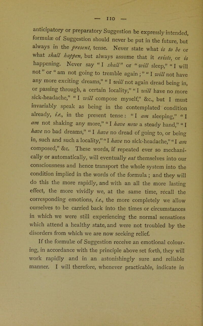 anticipatory or preparatory Suggestion be expressly intended, formulae of Suggestion should never be put in the future, but always in the present, tense. Never state what is to be or what shall happen, but always assume that it exists, or is happening. Never say “I shall or “will sleep,” I will not or “ am not going to tremble again ; ” “ I will not have any more exciting dreams,” “ I will not again dread being in, or passing through, a certain locality,” “ I will have no more sick-headache,” “ I will compose myself,” &c., but I must invariably speak as being in the contemplated condition already, i.e., in the present tense: “ I am sleeping,” “ I am not shaking any more,” “ I have now a steady hand,” “ I have no bad dreams,” “ I have no dread of going to, or being in, such and such a locality,”“I have no sick-headache,” “I am composed,” &c. These words, if repeated ever so mechani- cally or automatically, will eventually eat themselves into our consciousness and hence transport the whole system into the condition implied in the words of the formula ; and they will do this the more rapidly, and with an all the more lasting effect, the more vividly we, at the same time, recall the corresponding emotions, i.e., the more completely we allow ourselves to be carried back into the times or circumstances in which we were still experiencing the normal sensations which attend a healthy state, and were not troubled by the disorders from which we are now seeking relief. If the formulae of Suggestion receive an emotional colour- ing, in accordance with the principle above set forth, they will work rapidly and in an astonishingly sure and reliable manner. I will therefore, whenever practicable, indicate in
