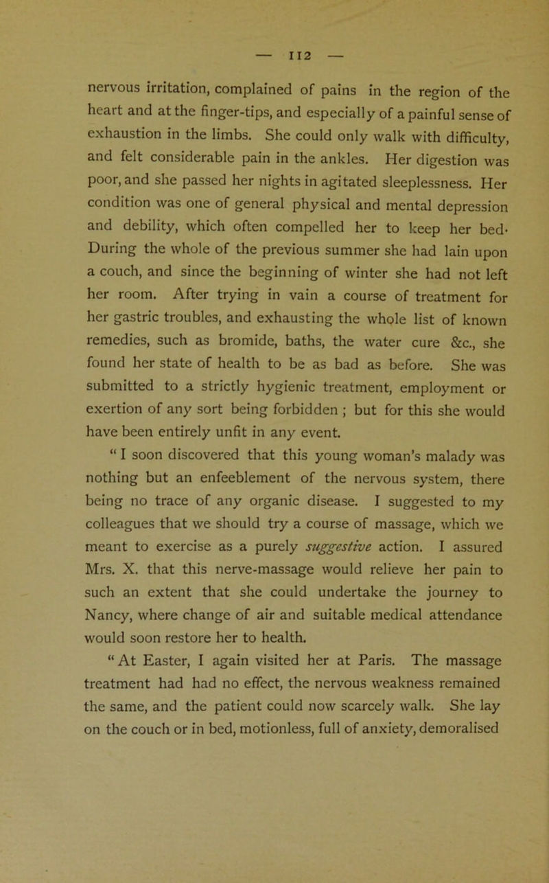 nervous irritation, complained of pains in the region of the heart and at the finger-tips, and especially of a painful sense of exhaustion in the limbs. She could only walk with difficulty, and felt considerable pain in the ankles. Her digestion was poor, and she passed her nights in agitated sleeplessness. Her condition was one of general physical and mental depression and debility, which often compelled her to keep her bed- During the whole of the previous summer she had lain upon a couch, and since the beginning of winter she had not left her room. After trying in vain a course of treatment for her gastric troubles, and exhausting the whole list of known remedies, such as bromide, baths, the water cure See., she found her state of health to be as bad as before. She was submitted to a strictly hygienic treatment, employment or exertion of any sort being forbidden ; but for this she would have been entirely unfit in any event. “ I soon discovered that this young woman’s malady was nothing but an enfeeblement of the nervous system, there being no trace of any organic disease. I suggested to my colleagues that we should try a course of massage, which we meant to exercise as a purely suggestive action. I assured Mrs. X. that this nerve-massage would relieve her pain to such an extent that she could undertake the journey to Nancy, where change of air and suitable medical attendance would soon restore her to health. “ At Easter, I again visited her at Paris. The massage treatment had had no effect, the nervous weakness remained the same, and the patient could now scarcely walk. She lay on the couch or in bed, motionless, full of anxiety, demoralised