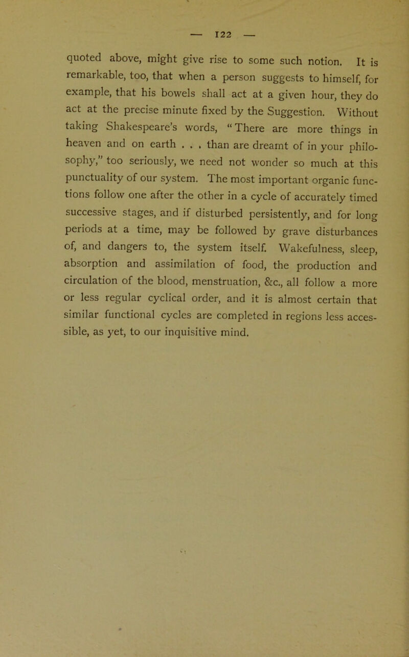 quoted above, might give rise to some such notion. It is remarkable, too, that when a person suggests to himself, for example, that his bowels shall act at a given hour, they do act at the precise minute fixed by the Suggestion. Without taking Shakespeare’s words, “There are more things in heaven and on earth . . . than are dreamt of in your philo- sophy,” too seriously, we need not wonder so much at this punctuality of our system. The most important organic func- tions follow one after the other in a cycle of accurately timed successive stages, and if disturbed persistently, and for long periods at a time, may be followed by grave disturbances of, and dangers to, the system itself. Wakefulness, sleep, absorption and assimilation of food, the production and circulation of the blood, menstruation, &c., all follow a more or less regular cyclical order, and it is almost certain that similar functional cycles are completed in regions less acces- sible, as yet, to our inquisitive mind.