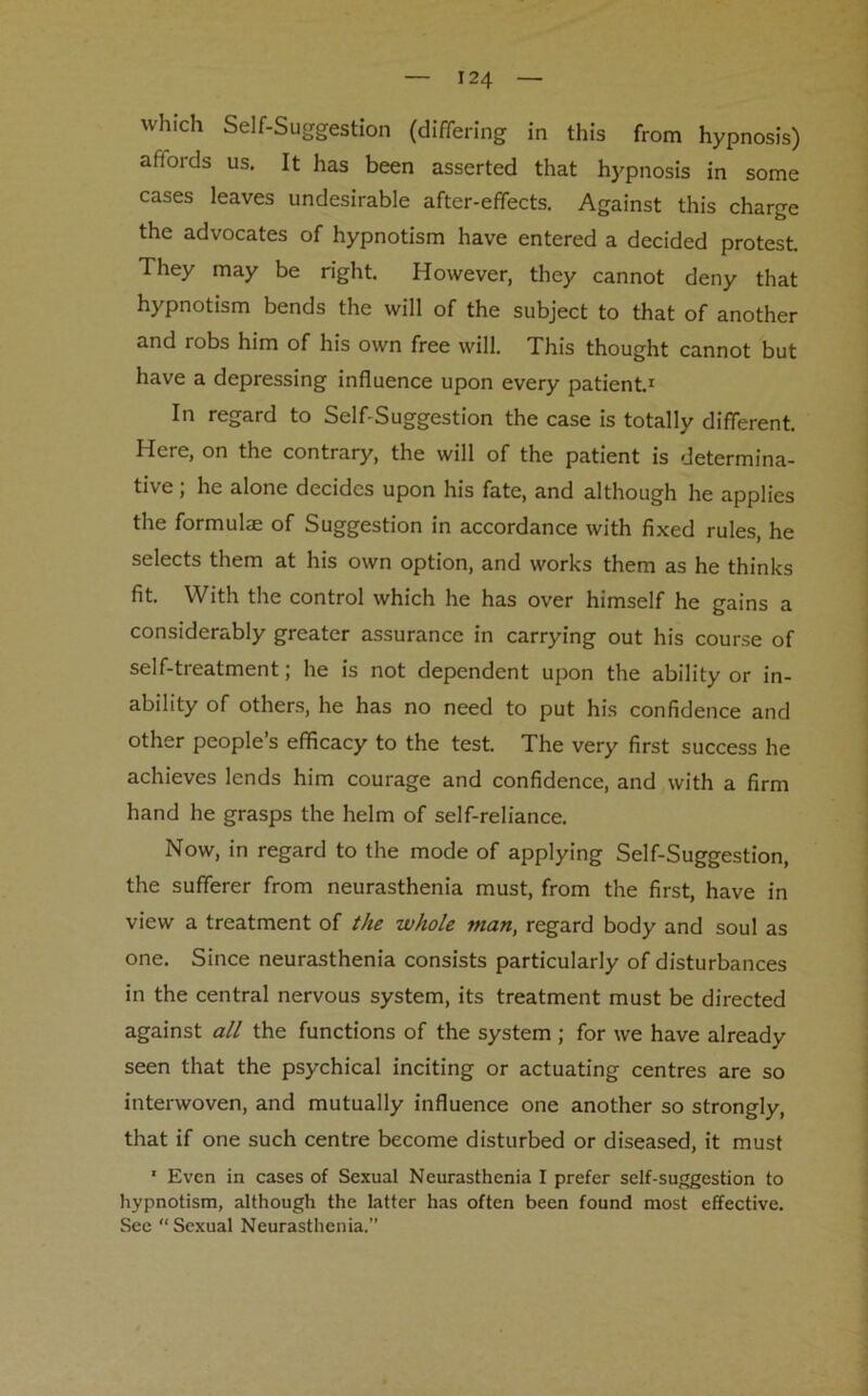 which Self-Suggestion (differing in this from hypnosis) affords us. It has been asserted that hypnosis in some cases leaves undesirable after-effects. Against this charge the advocates of hypnotism have entered a decided protest. They may be right. However, they cannot deny that hypnotism bends the will of the subject to that of another and robs him of his own free will. This thought cannot but have a depressing influence upon every patient.1 In regard to Self-Suggestion the case is totally different. Here, on the contrary, the will of the patient is determina- tive ; he alone decides upon his fate, and although he applies the formulae of Suggestion in accordance with fixed rules, he selects them at his own option, and works them as he thinks fit. With the control which he has over himself he gains a considerably greater assurance in carrying out his course of self-treatment; he is not dependent upon the ability or in- ability of others, he has no need to put his confidence and other people’s efficacy to the test. The very first success he achieves lends him courage and confidence, and with a firm hand he grasps the helm of self-reliance. Now, in regard to the mode of applying Self-Suggestion, the sufferer from neurasthenia must, from the first, have in view a treatment of the whole man, regard body and soul as one. Since neurasthenia consists particularly of disturbances in the central nervous system, its treatment must be directed against all the functions of the system ; for we have already seen that the psychical inciting or actuating centres are so interwoven, and mutually influence one another so strongly, that if one such centre become disturbed or diseased, it must 1 Even in cases of Sexual Neurasthenia I prefer self-suggestion to hypnotism, although the latter has often been found most effective. Sec “Sexual Neurasthenia.”