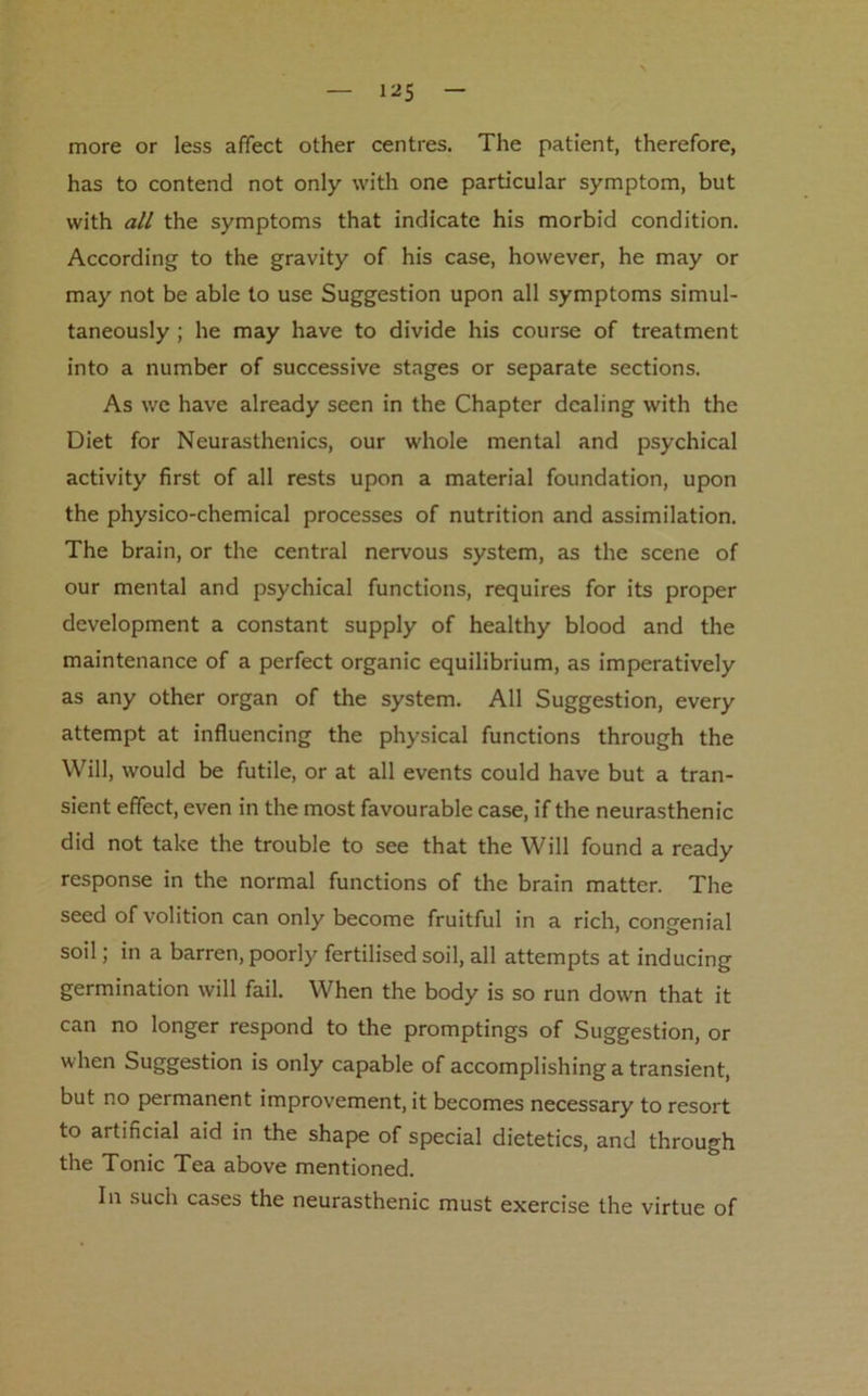 more or less affect other centres. The patient, therefore, has to contend not only with one particular symptom, but with all the symptoms that indicate his morbid condition. According to the gravity of his case, however, he may or may not be able to use Suggestion upon all symptoms simul- taneously ; he may have to divide his course of treatment into a number of successive stages or separate sections. As we have already seen in the Chapter dealing with the Diet for Neurasthenics, our whole mental and psychical activity first of all rests upon a material foundation, upon the physico-chemical processes of nutrition and assimilation. The brain, or the central nervous system, as the scene of our mental and psychical functions, requires for its proper development a constant supply of healthy blood and the maintenance of a perfect organic equilibrium, as imperatively as any other organ of the system. All Suggestion, every attempt at influencing the physical functions through the Will, would be futile, or at all events could have but a tran- sient effect, even in the most favourable case, if the neurasthenic did not take the trouble to see that the Will found a ready response in the normal functions of the brain matter. The seed of volition can only become fruitful in a rich, congenial soil; in a barren, poorly fertilised soil, all attempts at inducing germination will fail. When the body is so run down that it can no longer respond to the promptings of Suggestion, or when Suggestion is only capable of accomplishing a transient, but no permanent improvement, it becomes necessary to resort to artificial aid in the shape of special dietetics, and through the Tonic Tea above mentioned. In such cases the neurasthenic must exercise the virtue of