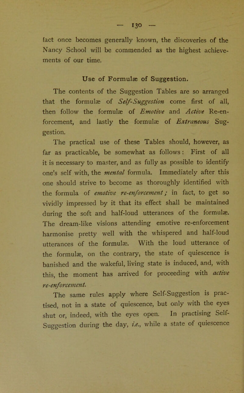 — 13° — fact once becomes generally known, the discoveries of the Nancy School will be commended as the highest achieve- ments of our time. Use of Formulae of Suggestion. The contents of the Suggestion Tables are so arranged that the formulae of Self-Suggestion come first of all, then follow the formulae of Emotive and Active Re-en- forcement, and lastly the formulae of Extraneous Sug- gestion. The practical use of these Tables should, however, as far as practicable, be somewhat as follows: First of all it is necessary to master, and as fully as possible to identify one’s self with, the mental formula. Immediately after this one should strive to become as thoroughly identified with the formula of emotive re-enforcement; in fact, to get so vividly impressed by it that its effect shall be maintained during the soft and half-loud utterances of the formulae. The dream-like visions attending emotive re-enforcement harmonise pretty well with the whispered and half-loud utterances of the formulae. With the loud utterance of the formulae, on the contrary, the state of quiescence is banished and the wakeful, living state is induced, and, with this, the moment has arrived for proceeding with active re-enforcement. The same rules apply where Self-Suggestion is prac- tised, not in a state of quiescence, but only with the eyes shut or, indeed, with the eyes open. In practising Self- Suggestion during the day, i.e., while a state of quiescence