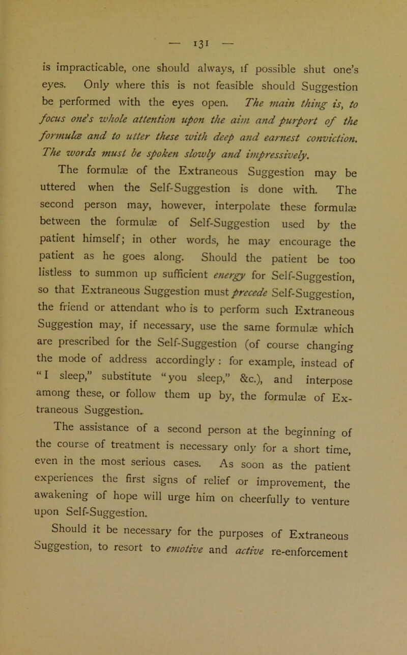 is impracticable, one should always, if possible shut one’s eyes. Only where this is not feasible should Suggestion be performed with the eyes open. The main thing is, to focus one's whole attention upon the aim and purport of the formula and to utter these with deep and earnest conviction. The words must be spoken slowly and impressively. The formulae of the Extraneous Suggestion may be uttered when the Self-Suggestion is done with. The second person may, however, interpolate these formula; between the formulae of Self-Suggestion used by the patient himself; in other words, he may encourage the patient as he goes along. Should the patient be too listless to summon up sufficient energy for Self-Suggestion, so that Extraneous Suggestion must precede Self-Suggestion, the friend or attendant who is to perform such Extraneous Suggestion may, if necessary, use the same formulae which are prescribed for the Self-Suggestion (of course changing the mode of address accordingly: for example, instead of “I sleep,” substitute “you sleep,” &c.), and interpose among these, or follow them up by, the formulae of Ex- traneous Suggestion. The assistance of a second person at the beginning of the course of treatment is necessary only for a short time, even in the most serious cases. As soon as the patient experiences the first signs of relief or improvement, the awakening of hope will urge him on cheerfully to venture upon Self-Suggestion. Should it be necessary for the purposes of Extraneous Suggestion, to resort to emotive and active re-enforcement