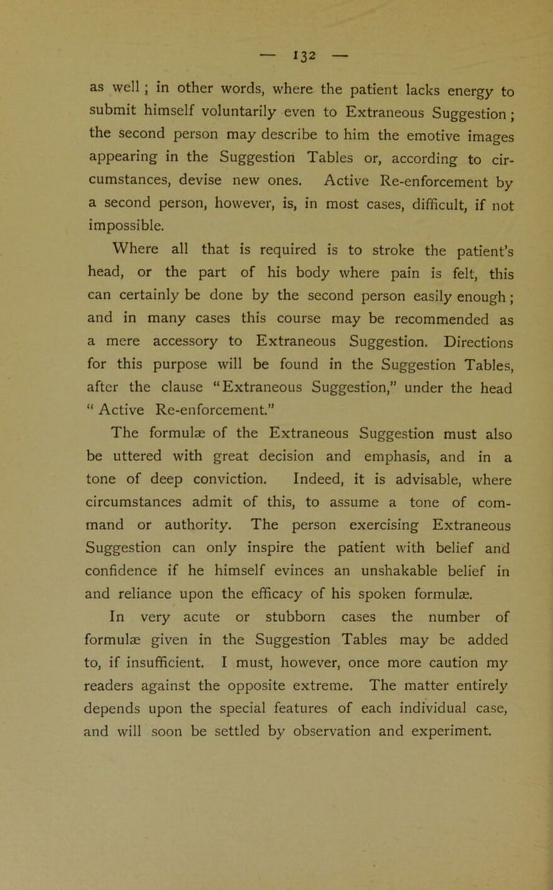 as well; in other words, where the patient lacks energy to submit himself voluntarily even to Extraneous Suggestion; the second person may describe to him the emotive images appearing in the Suggestion Tables or, according to cir- cumstances, devise new ones. Active Re-enforcement by a second person, however, is, in most cases, difficult, if not impossible. Where all that is required is to stroke the patient’s head, or the part of his body where pain is felt, this can certainly be done by the second person easily enough; and in many cases this course may be recommended as a mere accessory to Extraneous Suggestion. Directions for this purpose will be found in the Suggestion Tables, after the clause “Extraneous Suggestion,” under the head “ Active Re-enforcement.” The formulae of the Extraneous Suggestion must also be uttered with great decision and emphasis, and in a tone of deep conviction. Indeed, it is advisable, where circumstances admit of this, to assume a tone of com- mand or authority. The person exercising Extraneous Suggestion can only inspire the patient with belief and confidence if he himself evinces an unshakable belief in and reliance upon the efficacy of his spoken formulae. In very acute or stubborn cases the number of formulae given in the Suggestion Tables may be added to, if insufficient. I must, however, once more caution my readers against the opposite extreme. The matter entirely depends upon the special features of each individual case, and will soon be settled by observation and experiment.