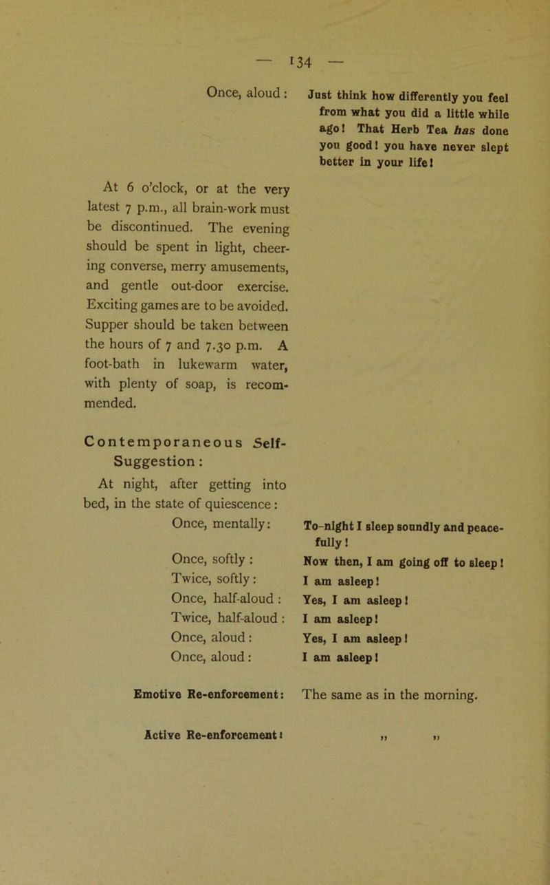 Once, aloud: At 6 o’clock, or at the very latest 7 p.m., all brain-work must be discontinued. The evening should be spent in light, cheer- ing converse, merry amusements, and gentle out-door exercise. Exciting games are to be avoided. Supper should be taken between the hours of 7 and 7.30 p.m. A foot-bath in lukewarm water, with plenty of soap, is recom- mended. Contemporaneous Self- Suggestion : At night, after getting into bed, in the state of quiescence: Once, mentally: Once, softly : Twice, softly: Once, half-aloud : Twice, half-aloud : Once, aloud: Once, aloud: Emotive Re-enforcement: Active Re-enforcement 1 Just think how differently you feel from what you did a little while ago! That Herb Tea has done you good! you have never slept better in your life! To-night I sleep soundly and peace- fully! Now then, I am going off to sleep! I am asleep! Yes, I am asleep! I am asleep! Yes, I am asleep! I am asleep! The same as in the morning. I) l»