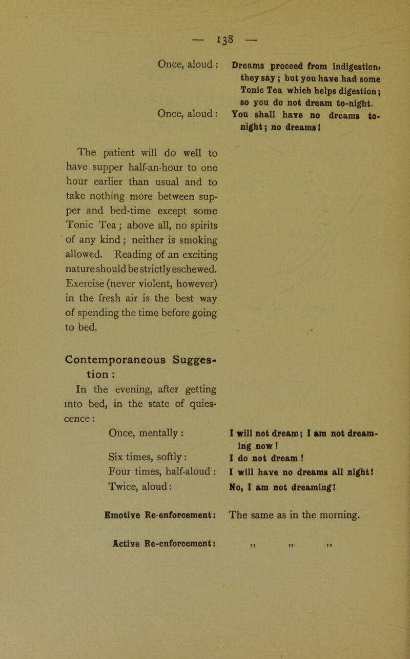 Once, aloud : Once, aloud: The patient will do well to have supper half-an-hour to one hour earlier than usual and to take nothing more between sup- per and bed-time except some Tonic Tea; above all, no spirits of any kind; neither is smoking allowed. Reading of an exciting nature should be strictly eschewed. Exercise (never violent, however) in the fresh air is the best way of spending the time before going to bed. Contemporaneous Sugges- tion : In the evening, after getting into bed, in the state of quies- cence : Once, mentally: Six times, softly: Four times, half-aloud: Twice, aloud: Emotive Re-enforcement: Dreams proceed from indigestion) they say; but you have had some Tonic Tea which helps digestion; so you do not dream to-night. You shall have no dreams to- night; no dreams 1 I will not dream; I am not dream- ing now! I do not dream ! I will have no dreams all night I No, I am not dreaming! The same as in the morning. >> n n Active Re-enforcement: