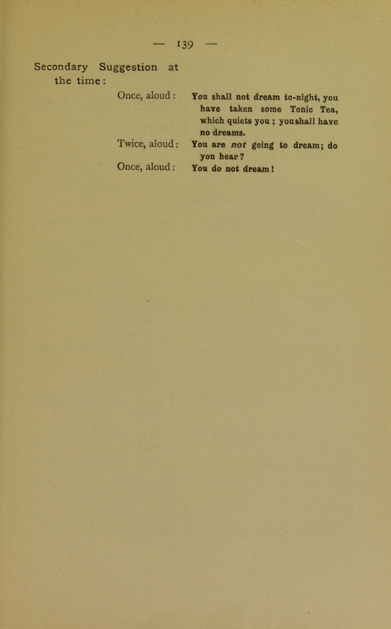 Secondary Suggestion at the time: Once, aloud: Twice, aloud: Once, aloud: You shall not dream to-night, you haYe taken some Tonic Tea, which quiets you ; you shall have no dreams. You are not going to dream; do you hear? You do not dream!