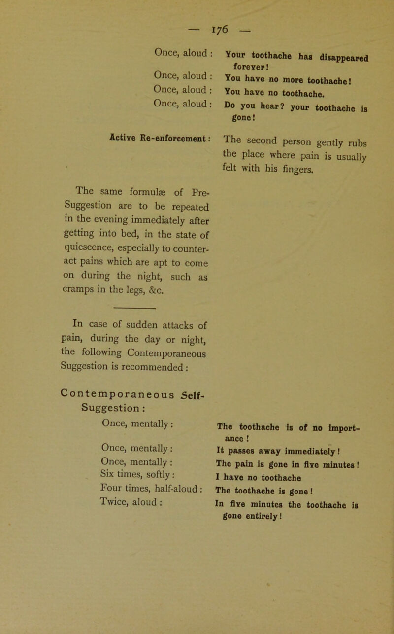 Once, aloud : Once, aloud : Once, aloud : Once, aloud : Active Re-enforcement: The same formulae of Pre- Suggestion are to be repeated in the evening immediately after getting into bed, in the state of quiescence, especially to counter- act pains which are apt to come on during the night, such as cramps in the legs, &c. In case of sudden attacks of pain, during the day or night, the following Contemporaneous Suggestion is recommended: Contemporaneous Self- Suggestion : Once, mentally: Once, mentally: Once, mentally : Six times, softly: Four times, half-aloud: Twice, aloud : Your toothache has disappeared forever! You have no more toothache! You have no toothache. Do you hear? your toothache is gone! The second person gently rubs the place where pain is usually felt with his fingers. The toothache is of no import- ance ! It passes away immediately ! The pain is gone in five minutes! I have no toothache The toothache is gone! In five minutes the toothache is gone entirely!