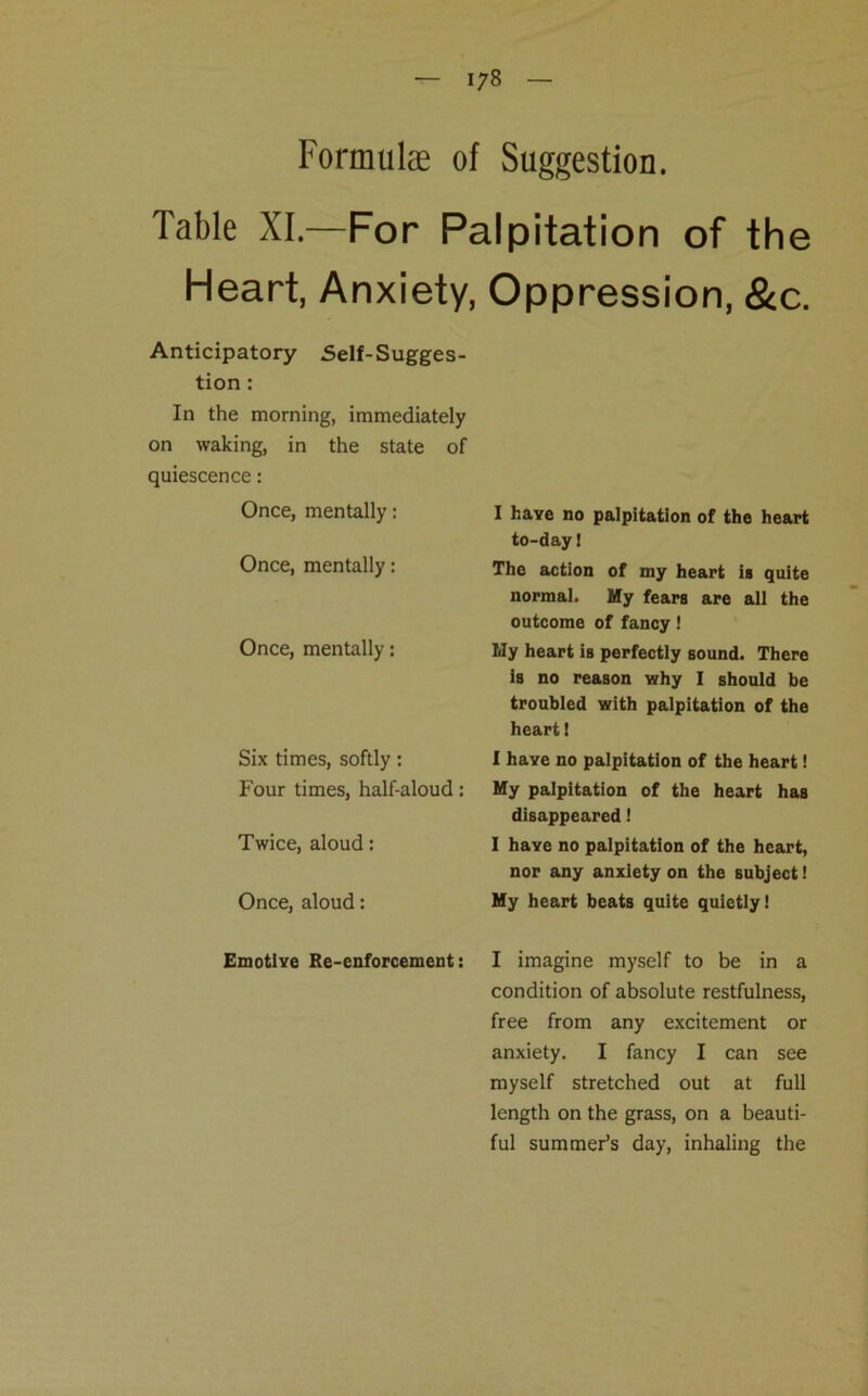 1/8 Formulae of Suggestion. Table XI.—For Palpitation of the Heart, Anxiety, Oppression, &c. Anticipatory Self-Sugges- tion : In the morning, immediately on waking, in the state of quiescence : Once, mentally: Once, mentally: Once, mentally: Six times, softly: Four times, half-aloud: Twice, aloud: Once, aloud: Emotive Re-enforcement: I have no palpitation of the heart to-day! The action of my heart is quite normal. My fears are all the outcome of fancy ! My heart is perfectly sound. There is no reason why I should be troubled with palpitation of the heart 1 I have no palpitation of the heart! My palpitation of the heart has disappeared! I haye no palpitation of the heart, nor any anxiety on the subject! My heart beats quite quietly! I imagine myself to be in a condition of absolute restfulness, free from any excitement or anxiety. I fancy I can see myself stretched out at full length on the grass, on a beauti- ful summer’s day, inhaling the