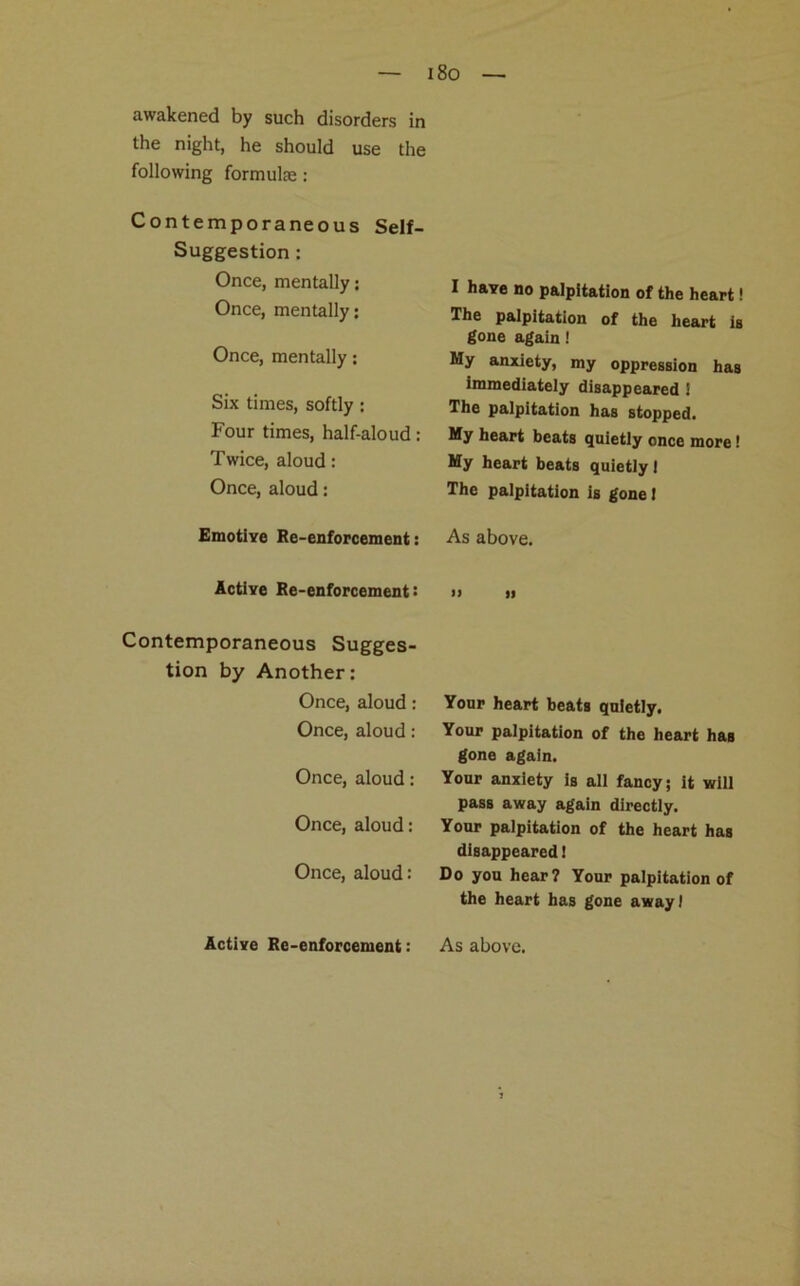 i8o awakened by such disorders in the night, he should use the following formulae: Contemporaneous Self- Suggestion : Once, mentally: Once, mentally: Once, mentally: Six times, softly : Four times, half-aloud: Twice, aloud: Once, aloud: Emotive Re-enforcement: Active Re-enforcement: Contemporaneous Sugges- tion by Another: Once, aloud: Once, aloud: Once, aloud: Once, aloud: Once, aloud: I have no palpitation of the heart! The palpitation of the heart is gone again! My anxiety, my oppression has immediately disappeared 1 The palpitation has stopped. My heart beats quietly once more! My heart beats quietly I The palpitation is gone I As above. » ti Your heart beats quietly. Your palpitation of the heart has gone again. Your anxiety is all fancy; it will pass away again directly. Your palpitation of the heart has disappeared 1 Do you hear? Your palpitation of the heart has gone away I Active Re-enforcement: As above.