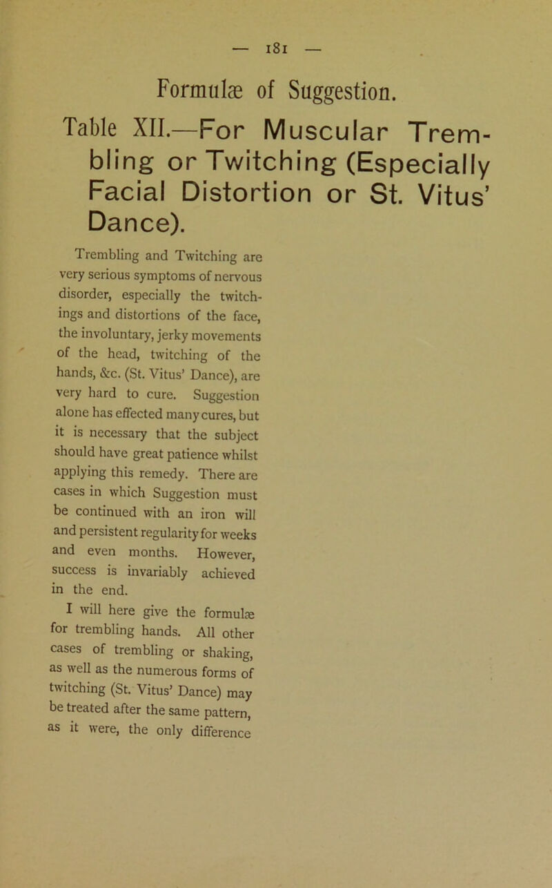 Formulae of Suggestion. Table XII.—For Muscular Trem- bling or Twitching (Especially Facial Distortion or St. Vitus’ Dance). Trembling and Twitching are very serious symptoms of nervous disorder, especially the twitch- ings and distortions of the face, the involuntary, jerky movements of the head, twitching of the hands, &c. (St. Vitus’ Dance), are very hard to cure. Suggestion alone has effected many cures, but it is necessary that the subject should have great patience whilst applying this remedy. There are cases in which Suggestion must be continued with an iron will and persistent regularity for weeks and even months. However, success is invariably achieved in the end. I will here give the formulte for trembling hands. All other cases of trembling or shaking, as well as the numerous forms of twitching (St. Vitus’ Dance) may be treated after the same pattern, as it were, the only difference