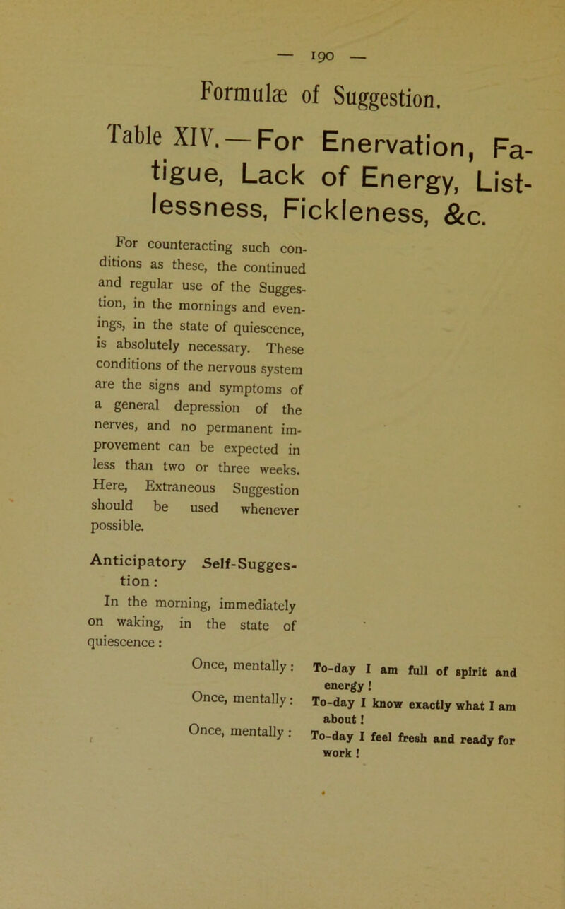 Formulae of Suggestion. Table XIV. —For Enervation, Fa tigue, Lack of Energy, List lessness, Fickleness, &c. For counteracting such con- ditions as these, the continued and regular use of the Sugges- tion, in the mornings and even- ings, in the state of quiescence, is absolutely necessary. These conditions of the nervous system are the signs and symptoms of a general depression of the nerves, and no permanent im- provement can be expected in less than two or three weeks. Here, Extraneous Suggestion should be used whenever possible. Anticipatory Self-Sugges- tion : In the morning, immediately on waking, in the state of quiescence: Once, mentally : Once, mentally: Once, mentally: To-day I am full of spirit and energy To-day I know exactly what I am about 1 To-day I feel fresh and ready for work !