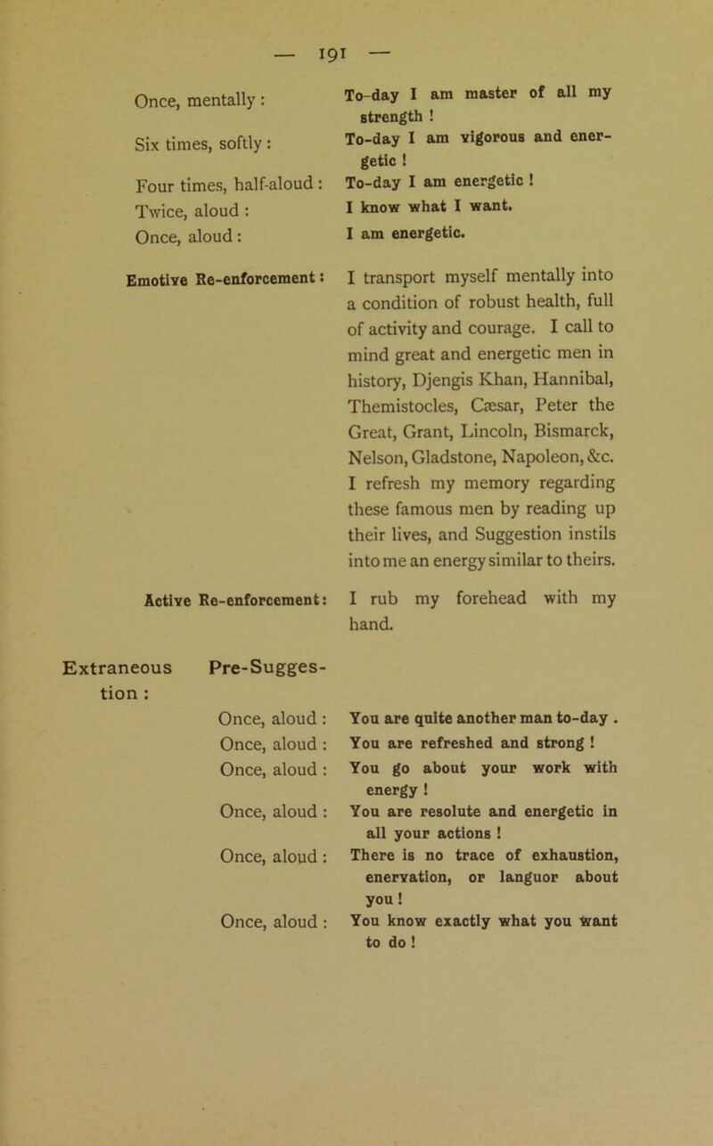 Six times, softly: Four times, half-aloud: Twice, aloud : Once, aloud: Emotive Re-enforcement: Active Re-enforcement: Extraneous Pre-Sugges- tion : Once, aloud: Once, aloud : Once, aloud : Once, aloud : Once, aloud: To-day I am master of all my strength ! To-day I am vigorous and ener- getic ! To-day I am energetic ! I know what I want. I am energetic. I transport myself mentally into a condition of robust health, full of activity and courage. I call to mind great and energetic men in history, Djengis Khan, Hannibal, Themistocles, Cresar, Peter the Great, Grant, Lincoln, Bismarck, Nelson, Gladstone, Napoleon, &c. I refresh my memory regarding these famous men by reading up their lives, and Suggestion instils into me an energy similar to theirs. I rub my forehead with my hand. You are quite another man to-day . You are refreshed and strong ! You go about your work with energy ! You are resolute and energetic in all your actions ! There is no trace of exhaustion, enervation, or languor about you! You know exactly what you want to do! Once, aloud :