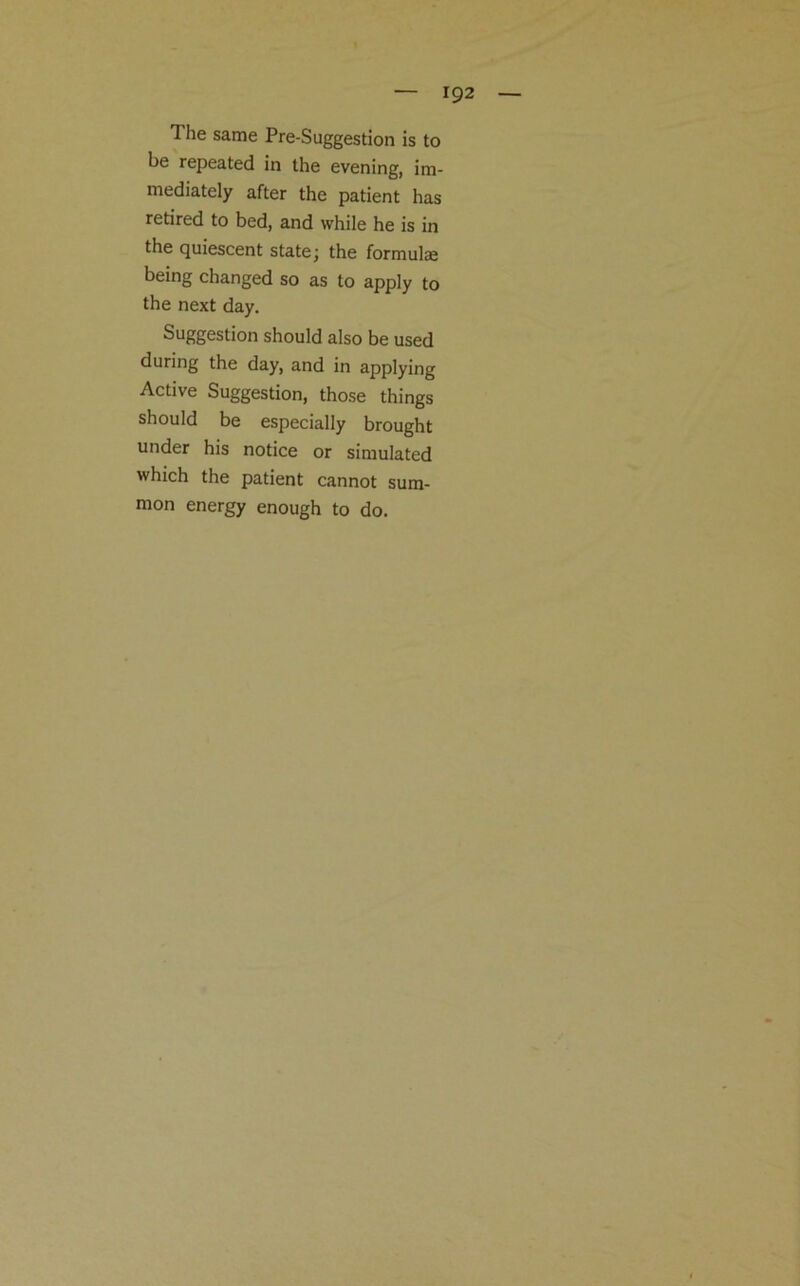 1 he same Pre-Suggestion is to be repeated in the evening, im- mediately after the patient has retired to bed, and while he is in the quiescent state; the formulae being changed so as to apply to the next day. Suggestion should also be used during the day, and in applying Active Suggestion, those things should be especially brought under his notice or simulated which the patient cannot sum- mon energy enough to do.