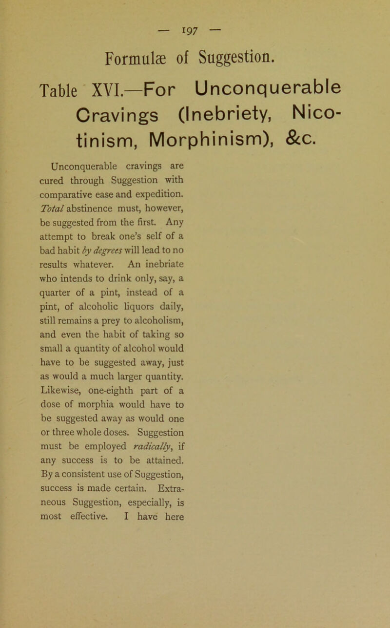 Formulae of Suggestion. Table XVI—For Unconquerable Cravings (Inebriety, Nico- tinism, Morphinism), &c. Unconquerable cravings are cured through Suggestion with comparative ease and expedition. Total abstinence must, however, be suggested from the first. Any attempt to break one’s self of a bad habit by degrees will lead to no results whatever. An inebriate who intends to drink only, say, a quarter of a pint, instead of a pint, of alcoholic liquors daily, still remains a prey to alcoholism, and even the habit of taking so small a quantity of alcohol would have to be suggested away, just as would a much larger quantity. Likewise, one-eighth part of a dose of morphia would have to be suggested away as would one or three whole doses. Suggestion must be employed radically, if any success is to be attained. By a consistent use of Suggestion, success is made certain. Extra- neous Suggestion, especially, is most effective. I have here