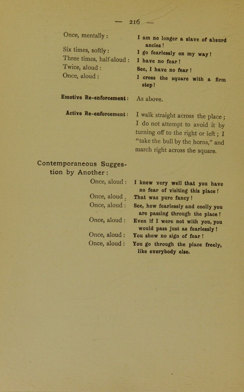 Once, mentally: Six times, softly: Three times, half-aloud : Twice, aloud : Once, aloud: Emotive Re-enforcement: Active Re-enforcement: Contemporaneous Sugges- tion by Another: Once, aloud : Once, aloud . Once, aloud : Once, aloud : Once, aloud: Once, aloud : I am no longer a slave of absurd ancies! I go fearlessly on my way! I have no fear! See, I have no fear ! I cross the square with a firm step! As above. I walk straight across the place ; I do not attempt to avoid it by turning off to the right or left; I “take the bull by the horns,” and march right across the square. I knew very well that you have no fear of visiting this place ! That was pure fancy ! See, how fearlessly and coolly you are passing through the place I Even if I were not with you, you would pass just as fearlessly I You show no sign of fear ! You go through the place freely, like everybody else.