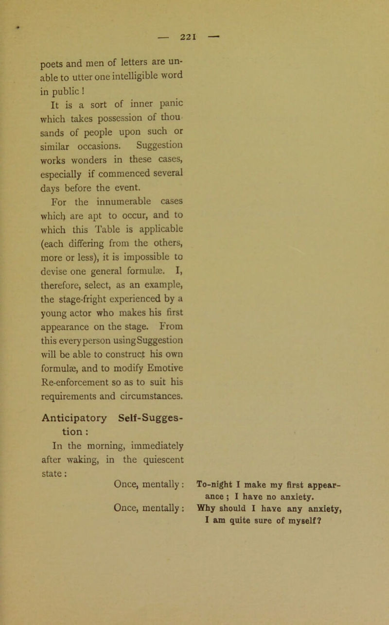 poets and men of letters are un- able to utter one intelligible word in public! It is a sort of inner panic which takes possession of thou sands of people upon such or similar occasions. Suggestion works wonders in these cases, especially if commenced several days before the event. For the innumerable cases which are apt to occur, and to which this Table is applicable (each differing from the others, more or less), it is impossible to devise one general formulae. I, therefore, select, as an example, the stage-fright experienced by a young actor who makes his first appearance on the stage. From this every person using Suggestion will be able to construct his own formulae, and to modify Emotive Re-enforcement so as to suit his requirements and circumstances. Anticipatory Self-Sugges- tion : In the morning, immediately after waking, in the quiescent state: Once, mentally: Once, mentally: To-night I make my first appear- ance ; I have no anxiety. Why should I have any anxiety, I am quite sure of myself?