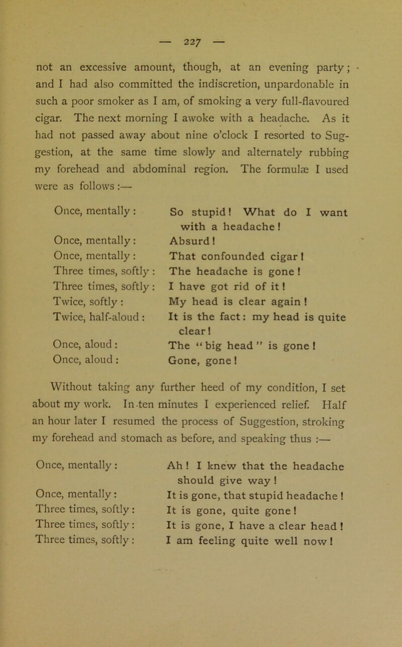 not an excessive amount, though, at an evening party; and I had also committed the indiscretion, unpardonable in such a poor smoker as I am, of smoking a very full-flavoured cigar. The next morning I awoke with a headache. As it had not passed away about nine o’clock I resorted to Sug- gestion, at the same time slowly and alternately rubbing my forehead and abdominal region. The formulae I used were as follows :— Once, mentally: Once, mentally: Once, mentally: Three times, softly: Three times, softly: Twice, softly: Twice, half-aloud: Once, aloud: Once, aloud: So stupid! What do I want with a headache! Absurd! That confounded cigar! The headache is gone ! I have got rid of it! My head is clear again ! It is the fact: my head is quite clear! The “big head” is gone! Gone, gone! Without taking any further heed of my condition, I set about my work. In-ten minutes I experienced relief. Half an hour later I resumed the process of Suggestion, stroking my forehead and stomach as before, and speaking thus :— Once, mentally: Once, mentally: Three times, softly: Three times, softly: Three times, softly: Ah ! I knew that the headache should give way ! It is gone, that stupid headache ! It is gone, quite gone! It is gone, I have a clear head ! I am feeling quite well now!