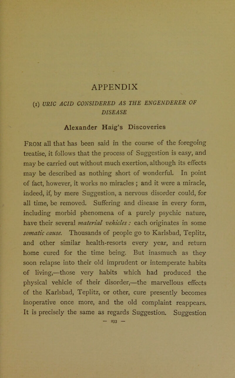 APPENDIX (x) URIC ACID CONSIDERED AS THE ENGENDERER OF DISEASE Alexander Haig’s Discoveries From all that has been said in the course of the foregoing treatise, it follows that the process of Suggestion is easy, and may be carried out without much exertion, although its effects may be described as nothing short of wonderful. In point of fact, however, it works no miracles ; and it were a miracle, indeed, if, by mere Suggestion, a nervous disorder could, for all time, be removed. Suffering and disease in every form, including morbid phenomena of a purely psychic nature, have their several material vehicles: each originates in some somatic cause. Thousands of people go to Karlsbad, Teplitz, and other similar health-resorts every year, and return home cured for the time being. But inasmuch as they soon relapse into their old imprudent or intemperate habits of living,—those very habits which had produced the physical vehicle of their disorder,—the marvellous effects of the Karlsbad, Teplitz, or other, cure presently becomes inoperative once more, and the old complaint reappears. It is precisely the same as regards Suggestion. Suggestion