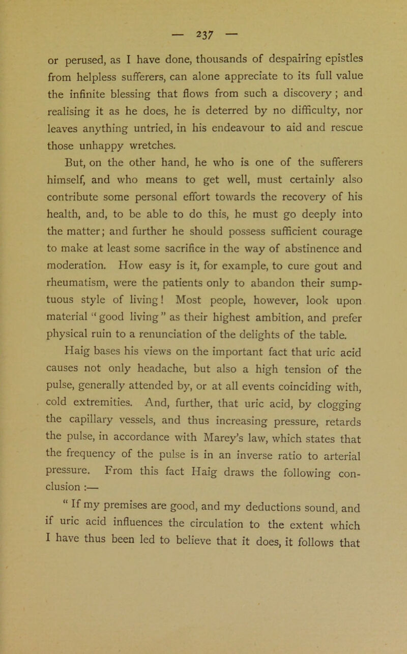 or perused, as I have done, thousands of despairing epistles from helpless sufferers, can alone appreciate to its full value the infinite blessing that flows from such a discovery; and realising it as he does, he is deterred by no difficulty, nor leaves anything untried, in his endeavour to aid and rescue those unhappy wretches. But, on the other hand, he who is one of the sufferers himself, and who means to get well, must certainly also contribute some personal effort towards the recovery of his health, and, to be able to do this, he must go deeply into the matter; and further he should possess sufficient courage to make at least some sacrifice in the way of abstinence and moderation. How easy is it, for example, to cure gout and rheumatism, were the patients only to abandon their sump- tuous style of living! Most people, however, look upon material “good living” as their highest ambition, and prefer physical ruin to a renunciation of the delights of the table. Haig bases his views on the important fact that uric acid causes not only headache, but also a high tension of the pulse, generally attended by, or at all events coinciding with, cold extremities. And, further, that uric acid, by clogging the capillary vessels, and thus increasing pressure, retards the pulse, in accordance with Marey’s law, which states that the frequency of the pulse is in an inverse ratio to arterial pressure. From this fact Haig draws the following con- clusion :— “ H mY premises are good, and my deductions sound, and if uric acid influences the circulation to the extent which I have thus been led to believe that it does, it follows that