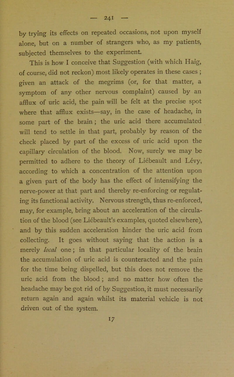 by trying its effects on repeated occasions, not upon myself alone, but on a number of strangers who, as my patients, subjected themselves to the experiment. This is how I conceive that Suggestion (with which Haig, of course, did not reckon) most likely operates in these cases ; given an attack of the megrims (or, for that matter, a symptom of any other nervous complaint) caused by an afflux of uric acid, the pain will be felt at the precise spot where that afflux exists—say, in the case of headache, in some part of the brain ; the uric acid there accumulated will tend to settle in that part, probably by reason of the check placed by part of the excess of uric acid upon the capillary circulation of the blood. Now, surely we may be permitted to adhere to the theory of Ltebeault and Levy, according to which a concentration of the attention upon a given part of the body has the effect of intensifying the nerve-power at that part and thereby re-enforcing or regulat- ing its functional activity. Nervous strength, thus re-enforced, may, for example, bring about an acceleration of the circula- tion of the blood (see Liebeault’s examples, quoted elsewhere), and by this sudden acceleration hinder the uric acid from collecting. It goes without saying that the action is a merely local one; in that particular locality of the brain the accumulation of uric acid is counteracted and the pain for the time being dispelled, but this does not remove the uric acid from the blood ; and no matter how often the headache may be got rid of by Suggestion, it must necessarily return again and again whilst its material vehicle is not driven out of the system. 17