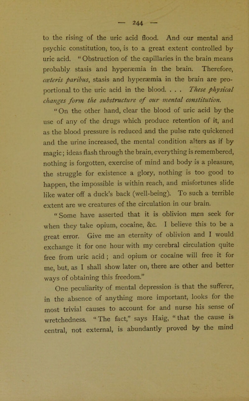 to the rising of the uric acid flood. And our mental and psychic constitution, too, is to a great extent controlled by uric acid. “Obstruction of the capillaries in the brain means probably stasis and hyperaemia in the brain. Therefore, cceteris paribus, stasis and hyperaemia in the brain are pro- portional to the uric acid in the blood. . . . These physical changes form the substructure of our mental constitution. “ On the other hand, clear the blood of uric acid by the use of any of the drugs which produce retention of it, and as the blood pressure is reduced and the pulse rate quickened and the urine increased, the mental condition alters as if by magic; ideas flash through the brain, everything is remembered, nothing is forgotten, exercise of mind and body is a pleasure, the struggle for existence a glory, nothing is too good to happen, the impossible is within reach, and misfortunes slide like water off a duck’s back (well-being). To such a terrible extent are we creatures of the circulation in our brain. “Some have asserted that it is oblivion men seek for when they take opium, cocaine, &c. I believe this to be a great error. Give me an eternity of oblivion and I would exchange it for one hour with my cerebral circulation quite free from uric acid ; and opium or cocaine will free it for me, but, as I shall show later on, there are other and better ways of obtaining this freedom.” One peculiarity of mental depression is that the sufferer, in the absence of anything more important, looks for the most trivial causes to account for and nurse his sense of wretchedness. “The fact,” says Haig, “that the cause is central, not external, is abundantly proved by the mind