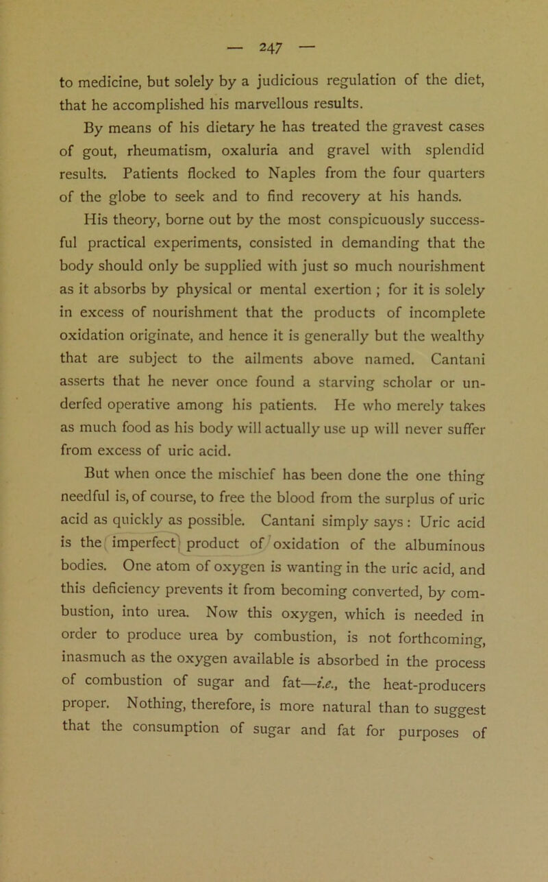 to medicine, but solely by a judicious regulation of the diet, that he accomplished his marvellous results. By means of his dietary he has treated the gravest cases of gout, rheumatism, oxaluria and gravel with splendid results. Patients flocked to Naples from the four quarters of the globe to seek and to find recovery at his hands. His theory, borne out by the most conspicuously success- ful practical experiments, consisted in demanding that the body should only be supplied with just so much nourishment as it absorbs by physical or mental exertion ; for it is solely in excess of nourishment that the products of incomplete oxidation originate, and hence it is generally but the wealthy that are subject to the ailments above named. Cantani asserts that he never once found a starving scholar or un- derfed operative among his patients. He who merely takes as much food as his body will actually use up will never suffer from excess of uric acid. But when once the mischief has been done the one thing needful is, of course, to free the blood from the surplus of uric acid as quickly as possible. Cantani simply says : Uric acid is the imperfect product of oxidation of the albuminous bodies. One atom of oxygen is wanting in the uric acid, and this deficiency prevents it from becoming converted, by com- bustion, into urea. Now this oxygen, which is needed in order to produce urea by combustion, is not forthcoming, inasmuch as the oxygen available is absorbed in the process of combustion of sugar and fat—i.e., the heat-producers proper. Nothing, therefore, is more natural than to suggest that the consumption of sugar and fat for purposes of