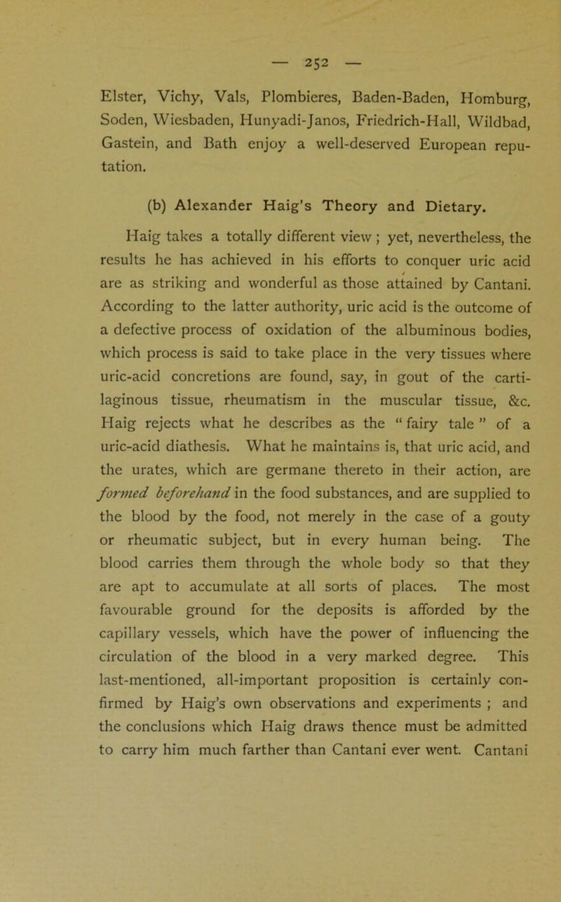 Elster, Vichy, Vais, Plombieres, Baden-Baden, Homburg, Soden, Wiesbaden, Hunyadi-Janos, Friedrich-Hall, Wildbad, Gastein, and Bath enjoy a well-deserved European repu- tation. (b) Alexander Haig’s Theory and Dietary. Haig takes a totally different view ; yet, nevertheless, the results he has achieved in his efforts to conquer uric acid / are as striking and wonderful as those attained by Cantani. According to the latter authority, uric acid is the outcome of a defective process of oxidation of the albuminous bodies, which process is said to take place in the very tissues where uric-acid concretions are found, say, in gout of the carti- laginous tissue, rheumatism in the muscular tissue, &c. Haig rejects what he describes as the “ fairy tale ” of a uric-acid diathesis. What he maintains is, that uric acid, and the urates, which are germane thereto in their action, are formed beforehand in the food substances, and are supplied to the blood by the food, not merely in the case of a gouty or rheumatic subject, but in every human being. The blood carries them through the whole body so that they are apt to accumulate at all sorts of places. The most favourable ground for the deposits is afforded by the capillary vessels, which have the power of influencing the circulation of the blood in a very marked degree. This last-mentioned, all-important proposition is certainly con- firmed by Haig’s own observations and experiments ; and the conclusions which Haig draws thence must be admitted to carry him much farther than Cantani ever went. Cantani