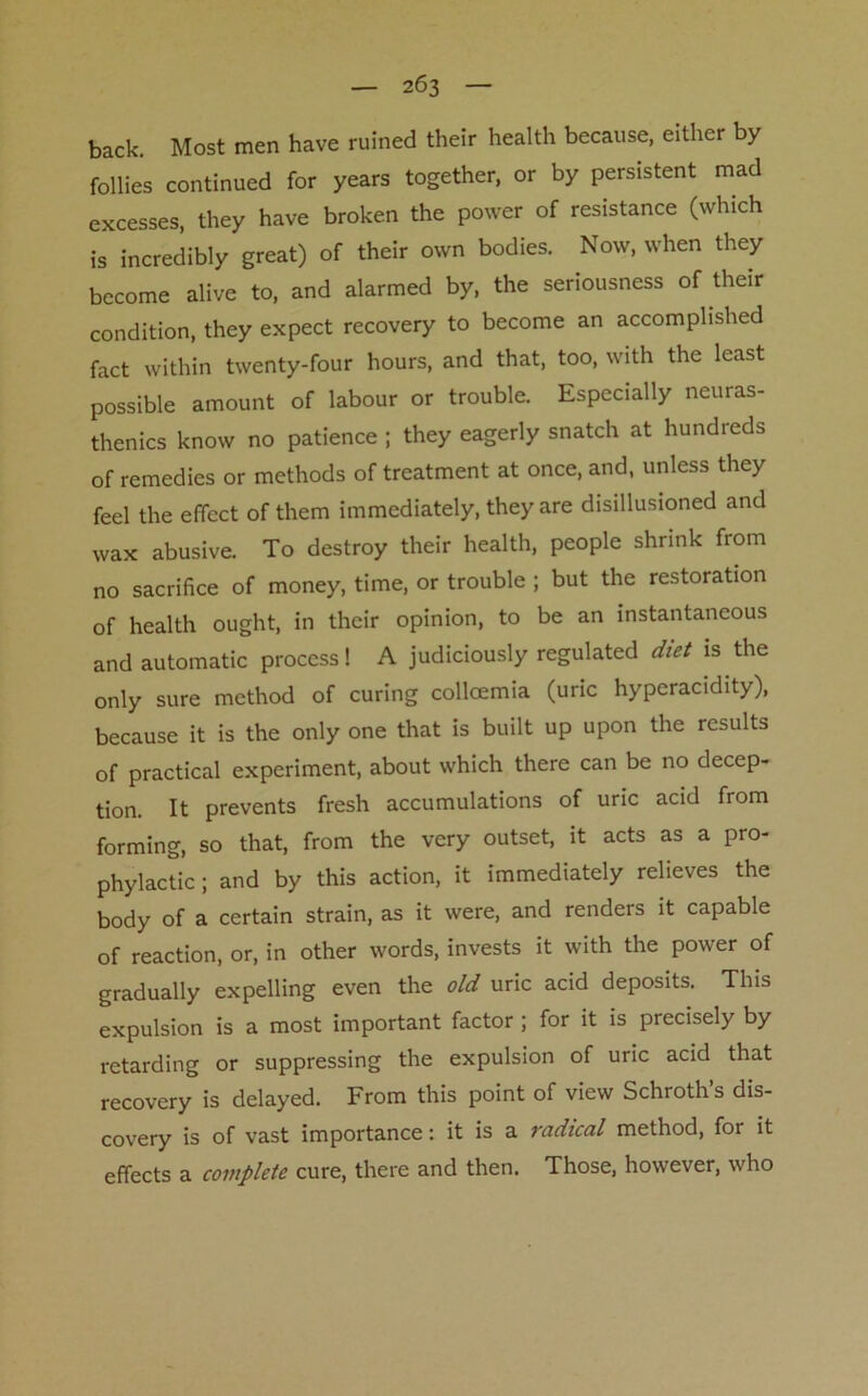 back. Most men have ruined their health because, either by- follies continued for years together, or by persistent mad excesses, they have broken the power of resistance (which is incredibly great) of their own bodies. Now, when they become alive to, and alarmed by, the seriousness of their condition, they expect recovery to become an accomplished fact within twenty-four hours, and that, too, with the least possible amount of labour or trouble. Especially neuras- thenics know no patience ; they eagerly snatch at hundreds of remedies or methods of treatment at once, and, unless they feel the effect of them immediately, they are disillusioned and wax abusive. To destroy their health, people shrink from no sacrifice of money, time, or trouble ; but the restoration of health ought, in their opinion, to be an instantaneous and automatic process! A judiciously regulated diet is the only sure method of curing collcemia (uric hyperacidity), because it is the only one that is built up upon the results of practical experiment, about which there can be no decep- tion. It prevents fresh accumulations of uric acid from forming, so that, from the very outset, it acts as a pro- phylactic ; and by this action, it immediately relieves the body of a certain strain, as it were, and renders it capable of reaction, or, in other words, invests it with the power of gradually expelling even the old uric acid deposits. This expulsion is a most important factor ; for it is precisely by retarding or suppressing the expulsion of uric acid that recovery is delayed. From this point of view Schroths dis- covery is of vast importance: it is a radical method, for it effects a complete cure, there and then. Those, how ever, who