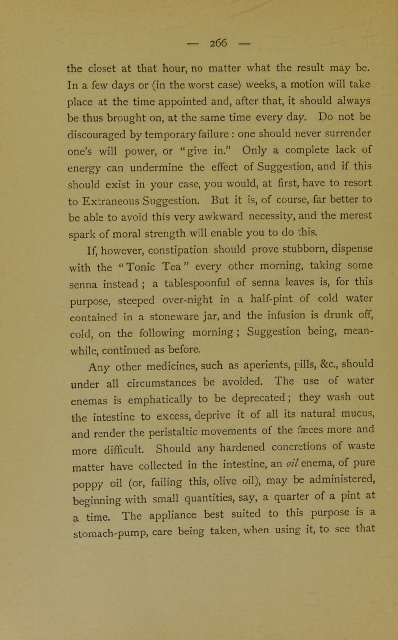 the closet at that hour, no matter what the result may be. In a few days or (in the worst case) weeks, a motion will take place at the time appointed and, after that, it should always be thus brought on, at the same time every day. Do not be discouraged by temporary failure : one should never surrender one’s will power, or “ give in.” Only a complete lack of energy can undermine the effect of Suggestion, and if this should exist in your case, you would, at first, have to resort to Extraneous Suggestion. But it is, of course, far better to be able to avoid this very awkward necessity, and the merest spark of moral strength will enable you to do this. If, however, constipation should prove stubborn, dispense with the “Tonic Tea” every other morning, taking some senna instead ; a tablespoonful of senna leaves is, for this purpose, steeped over-night in a half-pint of cold water contained in a stoneware jar, and the infusion is drunk off, cold, on the following morning; Suggestion being, mean- while, continued as before. Any other medicines, such as aperients, pills, &c., should under all circumstances be avoided. The use of water enemas is emphatically to be deprecated; they wash out the intestine to excess, deprive it of all its natural mucus, and render the peristaltic movements of the faeces more and more difficult. Should any hardened concretions of waste matter have collected in the intestine, an oil enema, of pure poppy oil (or, failing this, olive oil), may be administered, beginning with small quantities, say, a quarter of a pint at a time. The appliance best suited to this purpose is a stomach-pump, care being taken, when using it, to see that