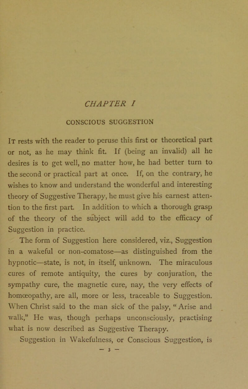 CONSCIOUS SUGGESTION It rests with the reader to peruse this first or theoretical part or not, as he may think fit. If (being an invalid) all he desires is to get well, no matter how, he had better turn to the second or practical part at once. If, on the contrary, he wishes to know and understand the wonderful and interesting theory of Suggestive Therapy, he must give his earnest atten- tion to the first part. In addition to which a thorough grasp of the theory of the subject will add to the efficacy of Suggestion in practice. The form of Suggestion here considered, viz., Suggestion in a wakeful or non-comatose—as distinguished from the hypnotic—state, is not, in itself, unknown. The miraculous cures of remote antiquity, the cures by conjuration, the sympathy cure, the magnetic cure, nay, the very effects of homoeopathy, are all, more or less, traceable to Suggestion. When Christ said to the man sick of the palsy, “ Arise and walk,” He was, though perhaps unconsciously, practising what is now described as Suggestive Therapy. Suggestion in Wakefulness, or Conscious Suggestion, is