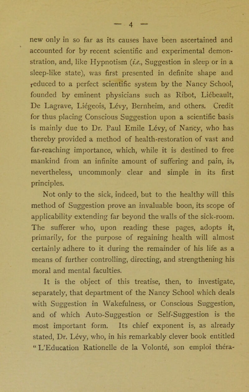 new only in so far as its causes have been ascertained and accounted for by recent scientific and experimental demon- stration, and, like Hypnotism (i.e., Suggestion in sleep or in a sleep-like state), was first presented in definite shape and reduced to a perfect scientific system by the Nancy School, founded by eminent physicians such as Ribot, Liebeault, De Lagrave, Lidgeois, L£vy, Bernheim, and others. Credit for thus placing Conscious Suggestion upon a scientific basis is mainly due to Dr. Paul Emile L6vy, of Nancy, who has thereby provided a method of health-restoration of vast and far-reaching importance, which, while it is destined to free mankind from an infinite amount of suffering and pain, is, nevertheless, uncommonly clear and simple in its first principles. Not only to the sick, indeed, but to the healthy will this method of Suggestion prove an invaluable boon, its scope of applicability extending far beyond the walls of the sick-room. The sufferer who, upon reading these pages, adopts it, primarily, for the purpose of regaining health will almost certainly adhere to it during the remainder of his life as a means of further controlling, directing, and strengthening his moral and mental faculties. It is the object of this treatise, then, to investigate, separately, that department of the Nancy School which deals with Suggestion in Wakefulness, or Conscious Suggestion, and of which Auto-Suggestion or Self-Suggestion is the most important form. Its chief exponent is, as already stated, Dr. Levy, who, in his remarkably clever book entitled “ L’Education Rationelle de la Volont£, son emploi thera-