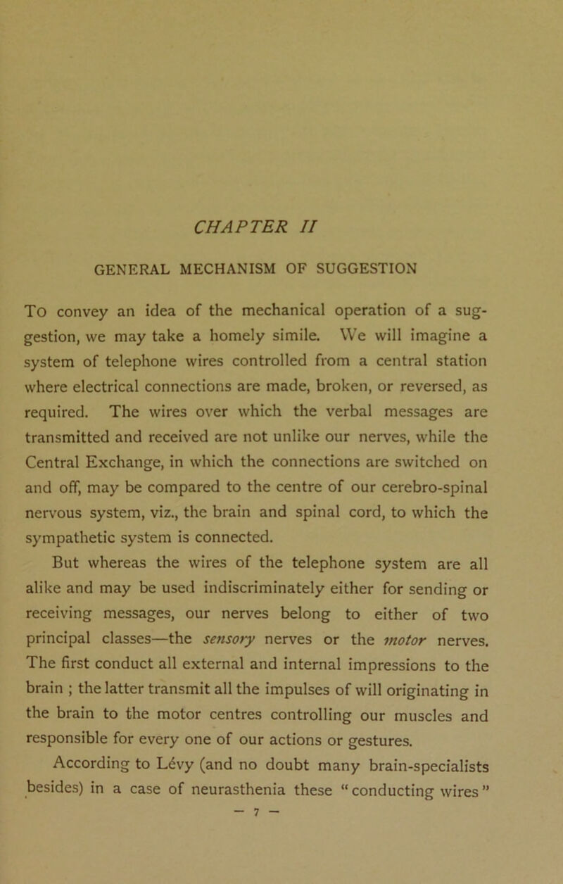 GENERAL MECHANISM OF SUGGESTION To convey an idea of the mechanical operation of a sug- gestion, we may take a homely simile. We will imagine a system of telephone wires controlled from a central station where electrical connections are made, broken, or reversed, as required. The wires over which the verbal messages are transmitted and received are not unlike our nerves, while the Central Exchange, in which the connections are switched on and off, may be compared to the centre of our cerebro-spinal nervous system, viz., the brain and spinal cord, to which the sympathetic system is connected. But whereas the wires of the telephone system are all alike and may be used indiscriminately either for sending or receiving messages, our nerves belong to either of two principal classes—the sensory nerves or the motor nerves. The first conduct all external and internal impressions to the brain ; the latter transmit all the impulses of will originating in the brain to the motor centres controlling our muscles and responsible for every one of our actions or gestures. According to Ldvy (and no doubt many brain-specialists besides) in a case of neurasthenia these  conducting wires ”