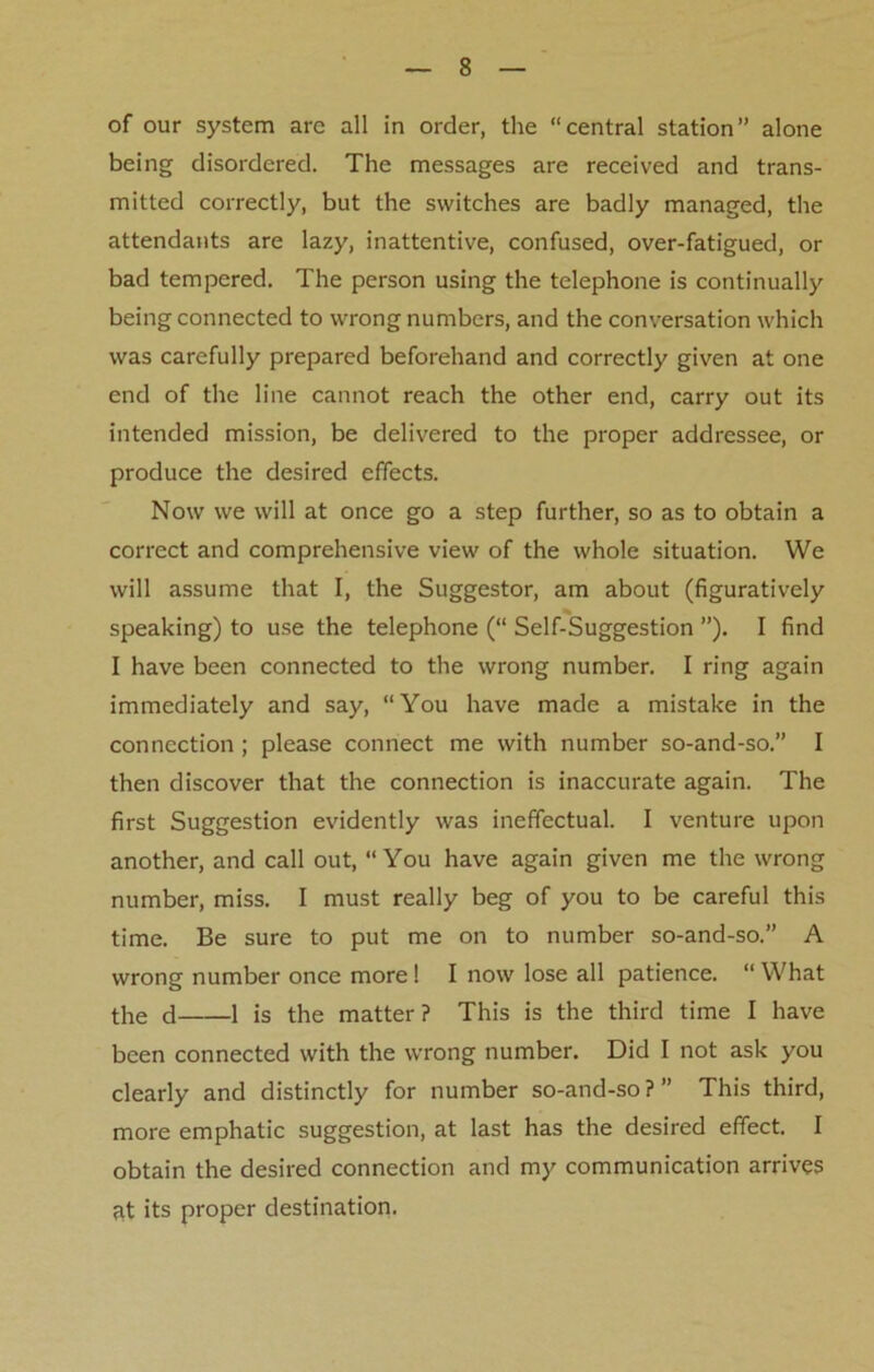 of our system arc all in order, the “central station” alone being disordered. The messages are received and trans- mitted correctly, but the switches are badly managed, the attendants are lazy, inattentive, confused, over-fatigued, or bad tempered. The person using the telephone is continually being connected to wrong numbers, and the conversation which was carefully prepared beforehand and correctly given at one end of the line cannot reach the other end, carry out its intended mission, be delivered to the proper addressee, or produce the desired effects. Now we will at once go a step further, so as to obtain a correct and comprehensive view of the whole situation. We will assume that I, the Suggestor, am about (figuratively speaking) to use the telephone (“ Self-Suggestion ”). I find I have been connected to the wrong number. I ring again immediately and say, “You have made a mistake in the connection ; please connect me with number so-and-so.” I then discover that the connection is inaccurate again. The first Suggestion evidently was ineffectual. I venture upon another, and call out, “ You have again given me the wrong number, miss. I must really beg of you to be careful this time. Be sure to put me on to number so-and-so.” A wrong number once more ! I now lose all patience. “ What the d 1 is the matter? This is the third time I have been connected with the wrong number. Did I not ask you clearly and distinctly for number so-and-so?” This third, more emphatic suggestion, at last has the desired effect. I obtain the desired connection and my communication arrives fit its proper destination.