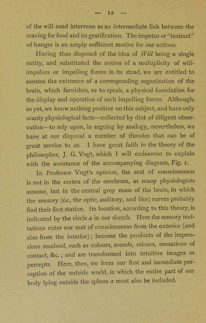 of the will need intervene as an intermediate link between the craving for food and its gratification. The impetus or “instinct” of hunger is an amply sufficient motive for our actions. Having thus disposed of the idea of Will being a single entity, and substituted the notion of a multiplicity of will- impulses or impelling forces in its stead, we are entitled to assume the existence of a corresponding organisation of the brain, which furnishes, so to speak, a physical foundation for the display and operation of such impelling forces. Although, as yet, we know nothing positive on this subject, and have only scanty physiological facts—collected by dint of diligent obser- vation—to rely upon, in arguing by analogy, nevertheless, we have at our disposal a number of theories that can be of great service to us. I have great faith in the theory of the philosopher, J. G. Vogt, which I will endeavour to explain with the assistance of the accompanying diagram, Fig. I. In Professor Vogt’s opinion, the seat of consciousness is not in the cortex of the cerebrum, as many physiologists assume, but in the central grey mass of the brain, in which the sensory (*>., the optic, auditory, and like) nerves probably find their first station. Its location, according to this theory, is indicated by the circle a in our sketch. Here the sensory inci- tations enter our seat of consciousness from the exterior (and also from the interior); become the products of the impres- sions received, such as colours, sounds, odours, sensations of contact, &c. ; and are transformed into intuitive images or percepts. Here, then, we form our first and immediate per- ception of the outside world, in which the entire part of our body lying outside the sphere a must also be included.