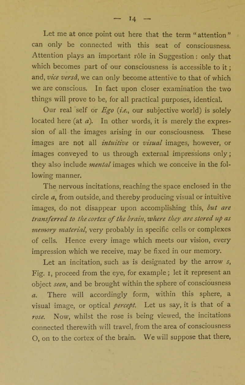 Let me at once point out here that the term “ attention ” can only be connected with this seat of consciousness. Attention plays an important role in Suggestion: only that which becomes part of our consciousness is accessible to it; and, vice versd, we can only become attentive to that of which we are conscious. In fact upon closer examination the two things will prove to be, for all practical purposes, identical. Our real self or Ego (i.e., our subjective world) is solely located here (at a). In other words, it is merely the expres- sion of all the images arising in our consciousness. These images are not all intuitive or visual images, however, or images conveyed to us through external impressions only; they also include mental images which we conceive in the fol- lowing manner. The nervous incitations, reaching the space enclosed in the circle a, from outside, and thereby producing visual or intuitive images, do not disappear upon accomplishing this, but are transferred to the cortex of the brain, where they are stored up as memory material, very probably in specific cells or complexes of cells. Hence every image which meets our vision, every impression which we receive, may be fixed in our memory. Let an incitation, such as is designated by the arrow s, Fig. i, proceed from the eye, for example; let it represent an object seen, and be brought within the sphere of consciousness a. There will accordingly form, within this sphere, a visual image, or optical percept. Let us say, it is that of a rose. Now, whilst the rose is being viewed, the incitations connected therewith will travel, from the area of consciousness O, on to the cortex of the brain. We will suppose that there,
