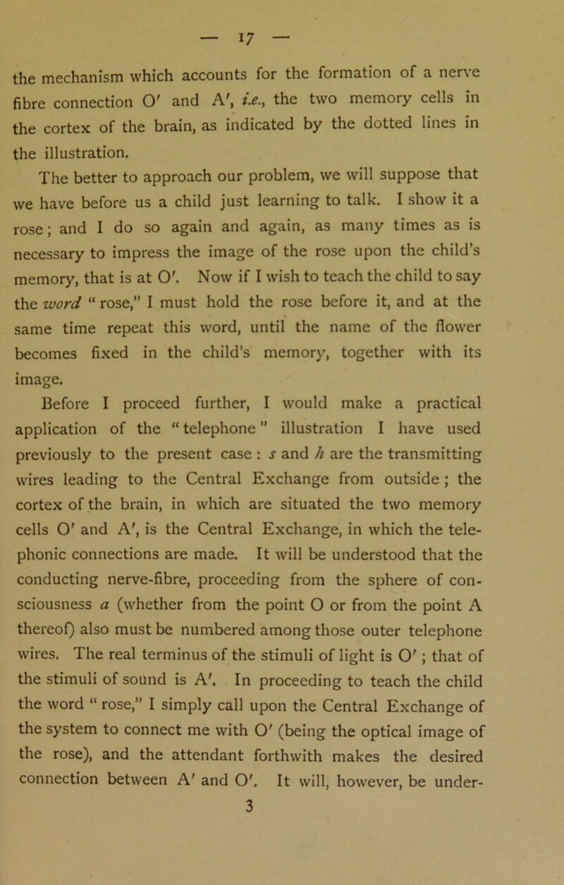 the mechanism which accounts for the formation of a nerve fibre connection O' and A', *>., the two memory cells in the cortex of the brain, as indicated by the dotted lines in the illustration. The better to approach our problem, we will suppose that we have before us a child just learning to talk. I show it a rose; and I do so again and again, as many times as is necessary to impress the image of the rose upon the child’s memory, that is at O'. Now if I wish to teach the child to say the word “ rose,” I must hold the rose before it, and at the same time repeat this word, until the name of the flower becomes fixed in the child’s memory, together with its image. Before I proceed further, I would make a practical application of the “ telephone ” illustration I have used previously to the present case : s and li are the transmitting wires leading to the Central Exchange from outside; the cortex of the brain, in which are situated the two memory cells O' and A', is the Central Exchange, in which the tele- phonic connections are made. It will be understood that the conducting nerve-fibre, proceeding from the sphere of con- sciousness a (whether from the point O or from the point A thereof) also must be numbered among those outer telephone wires. The real terminus of the stimuli of light is O'; that of the stimuli of sound is A'. In proceeding to teach the child the word “ rose,” I simply call upon the Central Exchange of the system to connect me with O' (being the optical image of the rose), and the attendant forthwith makes the desired connection between A' and O'. It will, however, be under- 3