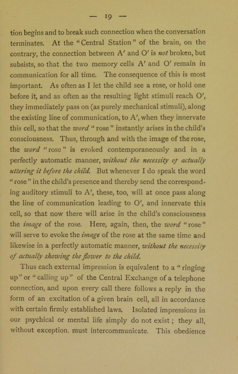 *9 tion begins and to break such connection when the conversation terminates. At the “Central Station” of the brain, on the contrary, the connection between A' and O' is not broken, but subsists, so that the two memory cells A' and O' remain in communication for all time. The consequence of this is most important. As often as I let the child see a rose, or hold one before it, and as often as the resulting light stimuli reach O', they immediately pass on (as purely mechanical stimuli), along the existing line of communication, to A', when they innervate this cell, so that the word “ rose ” instantly arises in the child’s consciousness. Thus, through and with the image of the rose, the word “ rose ” is evoked contemporaneously and in a perfectly automatic manner, without the necessity oj actually uttering it before the child. But whenever I do speak the word “ rose ” in the child’s presence and thereby send the correspond- ing auditory stimuli to A', these, too, will at once pass along the line of communication leading to O', and innervate this cell, so that now there will arise in the child’s consciousness the image of the rose. Here, again, then, the word “ rose ” will serve to evoke the image of the rose at the same time and likewise in a perfectly automatic manner, without the necessity of actually showing the flower to the child. Thus each external impression is equivalent to a “ ringing up” or “calling up” of the Central Exchange of a telephone connection, and upon every call there follows a reply in the form of an excitation of a given brain cell, all in accordance with certain firmly established laws. Isolated impressions in our psychical or mental life simply do not exist; they all, without exception, must intercommunicate. This obedience