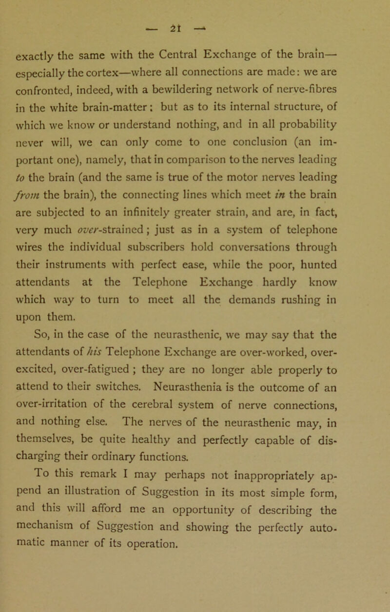 exactly the same with the Central Exchange of the brain— especially the cortex—where all connections are made: we are confronted, indeed, with a bewildering network of nerve-fibres in the white brain-matter; but as to its internal structure, of which we know or understand nothing, and in all probability never will, we can only come to one conclusion (an im- portant one), namely, that in comparison to the nerves leading to the brain (and the same is true of the motor nerves leading from the brain), the connecting lines which meet in the brain are subjected to an infinitely greater strain, and are, in fact, very much <?jw-strained; just as in a system of telephone wires the individual subscribers hold conversations through their instruments with perfect ease, while the poor, hunted attendants at the Telephone Exchange hardly know which way to turn to meet all the demands rushing in upon them. So, in the case of the neurasthenic, we may say that the attendants of his Telephone Exchange are over-worked, over- excited, over-fatigued ; they are no longer able properly to attend to their switches. Neurasthenia is the outcome of an over-irritation of the cerebral system of nerve connections, and nothing else. The nerves of the neurasthenic may, in themselves, be quite healthy and perfectly capable of dis- charging their ordinary functions. To this remark I may perhaps not inappropriately ap- pend an illustration of Suggestion in its most simple form, and this will afford me an opportunity of describing the mechanism of Suggestion and showing the perfectly auto- matic manner of its operation.