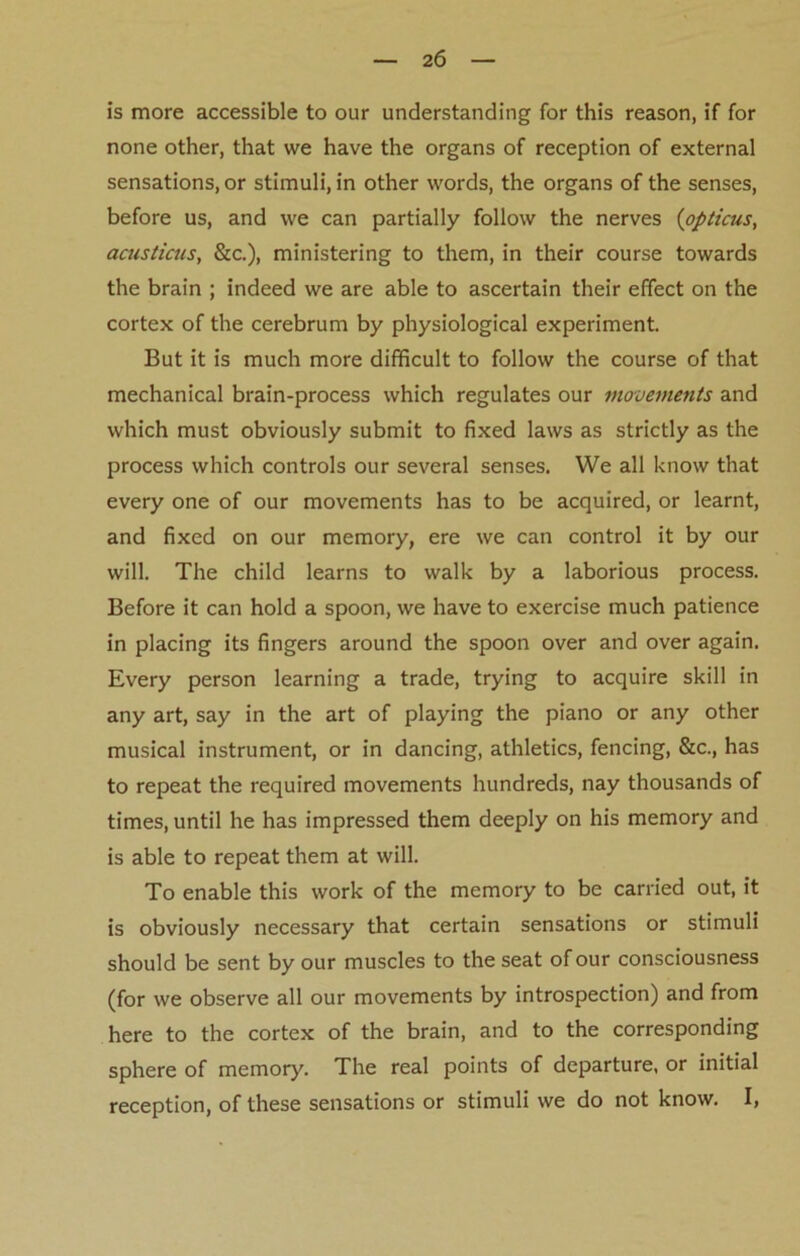 is more accessible to our understanding for this reason, if for none other, that we have the organs of reception of external sensations, or stimuli, in other words, the organs of the senses, before us, and we can partially follow the nerves (opticus, acusticus, &c.), ministering to them, in their course towards the brain ; indeed we are able to ascertain their effect on the cortex of the cerebrum by physiological experiment. But it is much more difficult to follow the course of that mechanical brain-process which regulates our movements and which must obviously submit to fixed laws as strictly as the process which controls our several senses. We all know that every one of our movements has to be acquired, or learnt, and fixed on our memory, ere we can control it by our will. The child learns to walk by a laborious process. Before it can hold a spoon, we have to exercise much patience in placing its fingers around the spoon over and over again. Every person learning a trade, trying to acquire skill in any art, say in the art of playing the piano or any other musical instrument, or in dancing, athletics, fencing, &c., has to repeat the required movements hundreds, nay thousands of times, until he has impressed them deeply on his memory and is able to repeat them at will. To enable this work of the memory to be carried out, it is obviously necessary that certain sensations or stimuli should be sent by our muscles to the seat of our consciousness (for we observe all our movements by introspection) and from here to the cortex of the brain, and to the corresponding sphere of memory. The real points of departure, or initial reception, of these sensations or stimuli we do not know. I,