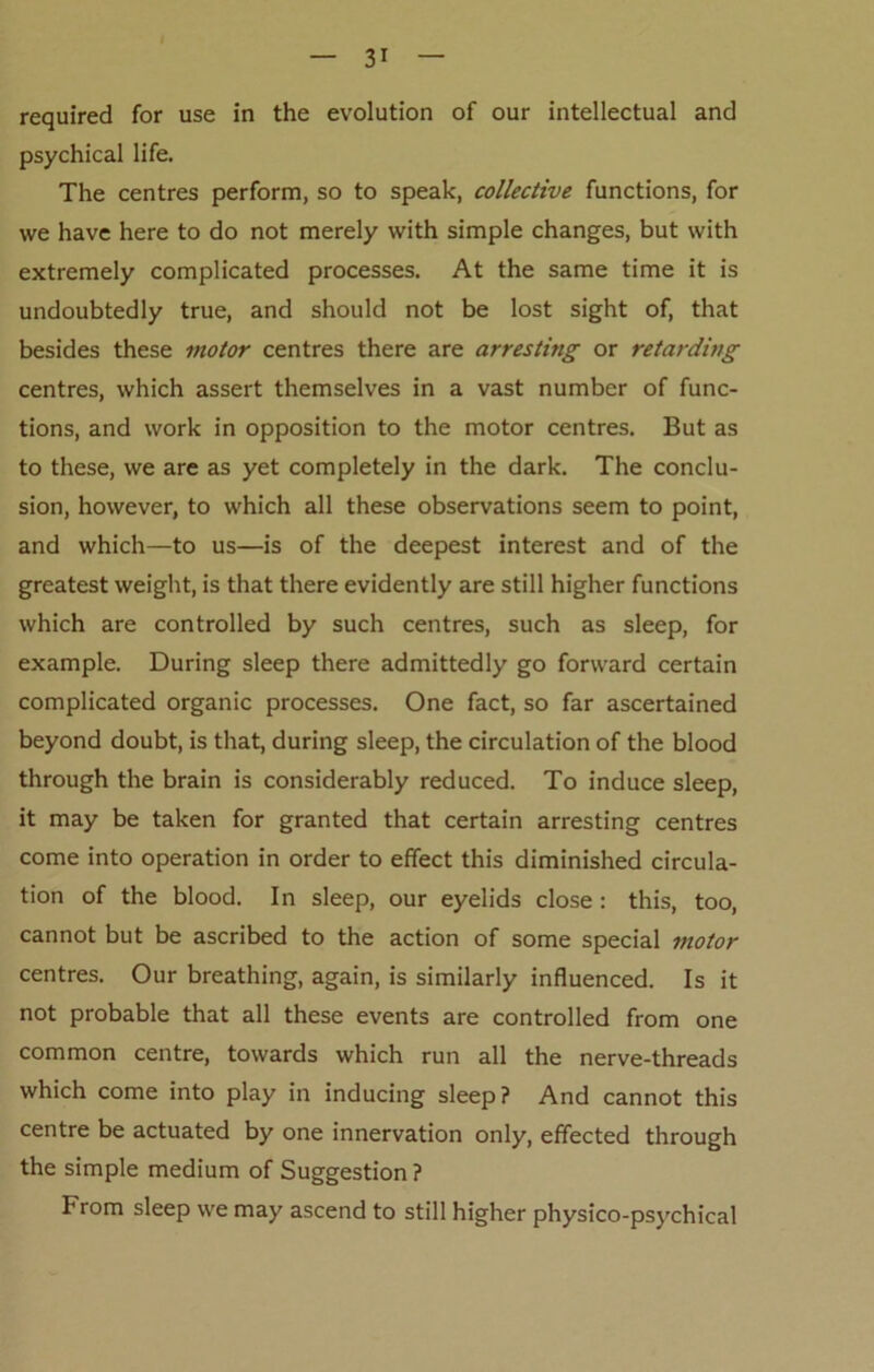 required for use in the evolution of our intellectual and psychical life. The centres perform, so to speak, collective functions, for we have here to do not merely with simple changes, but with extremely complicated processes. At the same time it is undoubtedly true, and should not be lost sight of, that besides these motor centres there are arresting or retarding centres, which assert themselves in a vast number of func- tions, and work in opposition to the motor centres. But as to these, we are as yet completely in the dark. The conclu- sion, however, to which all these observations seem to point, and which—to us—is of the deepest interest and of the greatest weight, is that there evidently are still higher functions which are controlled by such centres, such as sleep, for example. During sleep there admittedly go forward certain complicated organic processes. One fact, so far ascertained beyond doubt, is that, during sleep, the circulation of the blood through the brain is considerably reduced. To induce sleep, it may be taken for granted that certain arresting centres come into operation in order to effect this diminished circula- tion of the blood. In sleep, our eyelids close: this, too, cannot but be ascribed to the action of some special motor centres. Our breathing, again, is similarly influenced. Is it not probable that all these events are controlled from one common centre, towards which run all the nerve-threads which come into play in inducing sleep? And cannot this centre be actuated by one innervation only, effected through the simple medium of Suggestion ? From sleep we may ascend to still higher physico-psychical