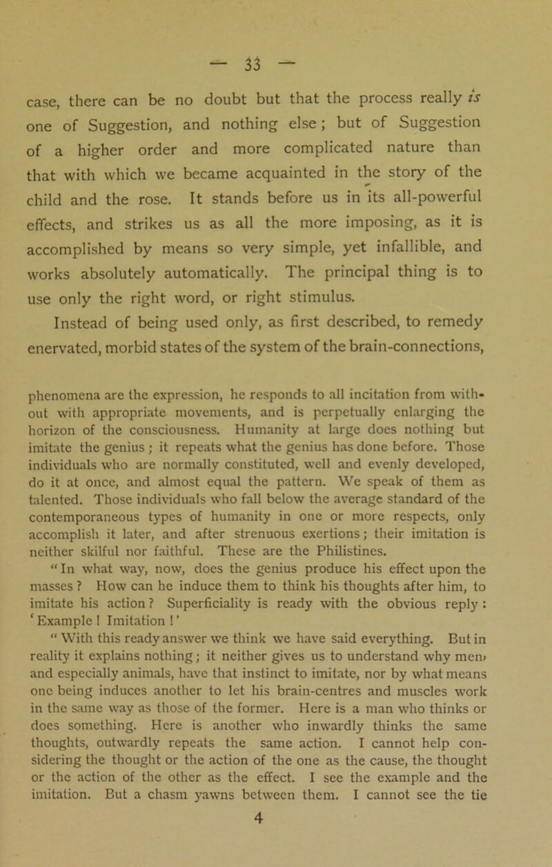 case, there can be no doubt but that the process really is one of Suggestion, and nothing else; but of Suggestion of a higher order and more complicated nature than that with which we became acquainted in the story of the child and the rose. It stands before us in its all-powerful effects, and strikes us as all the more imposing, as it is accomplished by means so very simple, yet infallible, and works absolutely automatically. The principal thing is to use only the right word, or right stimulus. Instead of being used only, as first described, to remedy enervated, morbid states of the system of the brain-connections, phenomena are the expression, he responds to all incitation from with- out with appropriate movements, and is perpetually enlarging the horizon of the consciousness. Humanity at large does nothing but imitate the genius ; it repeats what the genius has done before. Those individuals who are normally constituted, well and evenly developed, do it at once, and almost equal the pattern. We speak of them as talented. Those individuals who fall below the average standard of the contemporaneous types of humanity in one or more respects, only accomplish it later, and after strenuous exertions; their imitation is neither skilful nor faithful. These are the Philistines. “In what way, now, does the genius produce his effect upon the masses ? How can he induce them to think his thoughts after him, to imitate his action ? Superficiality is ready with the obvious reply : ' Example ! Imitation ! ’ “ With this ready answer we think we have said everything. Butin reality it explains nothing; it neither gives us to understand why mem and especially animals, have that instinct to imitate, nor by what means one being induces another to let his brain-centres and muscles work in the same way as those of the former. Here is a man who thinks or does something. Here is another who inwardly thinks the same thoughts, outwardly repeats the same action. I cannot help con- sidering the thought or the action of the one as the cause, the thought or the action of the other as the effect. I see the example and the imitation. But a chasm yawns between them. I cannot see the tie 4