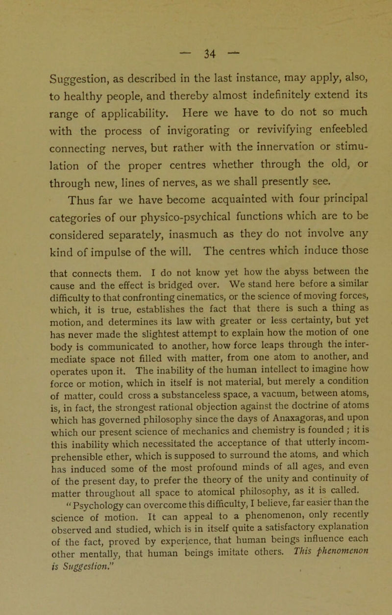 Suggestion, as described in the last instance, may apply, also, to healthy people, and thereby almost indefinitely extend its range of applicability. Here we have to do not so much with the process of invigorating or revivifying enfeebled connecting nerves, but rather with the innervation or stimu- lation of the proper centres whether through the old, or through new, lines of nerves, as we shall presently see. Thus far we have become acquainted with four principal categories of our physico-psychical functions which are to be considered separately, inasmuch as they do not involve any kind of impulse of the will. The centres which induce those that connects them. I do not know yet how the abyss between the cause and the effect is bridged over. We stand here before a similar difficulty to that confronting cinematics, or the science of moving forces, which, it is true, establishes the fact that there is such a thing as motion, and determines its law with greater or less certainty, but yet has never made the slightest attempt to explain how the motion of one body is communicated to another, how force leaps through the inter- mediate space not filled with matter, from one atom to another, and operates upon it. The inability of the human intellect to imagine how force or motion, which in itself is not material, but merely a condition of matter, could cross a substanceless space, a vacuum, between atoms, is, in fact, the strongest rational objection against the doctrine of atoms which has governed philosophy since the days of Anaxagoras, and upon which our present science of mechanics and chemistry is founded ; it is this inability which necessitated the acceptance of that utterly incom- prehensible ether, which is supposed to surround the atoms, and which has induced some of the most profound minds of all ages, and even of the present day, to prefer the theory of the unity and continuity of matter throughout all space to atomical philosophy, as it is called. “ Psychology can overcome this difficulty, I believe, far easier than the science of motion. It can appeal to a phenomenon, only recently observed and studied, which is in itself quite a satisfactory explanation of the fact, proved by experience, that human beings influence each other mentally, that human beings imitate others. This phenomenon is Suggestion.