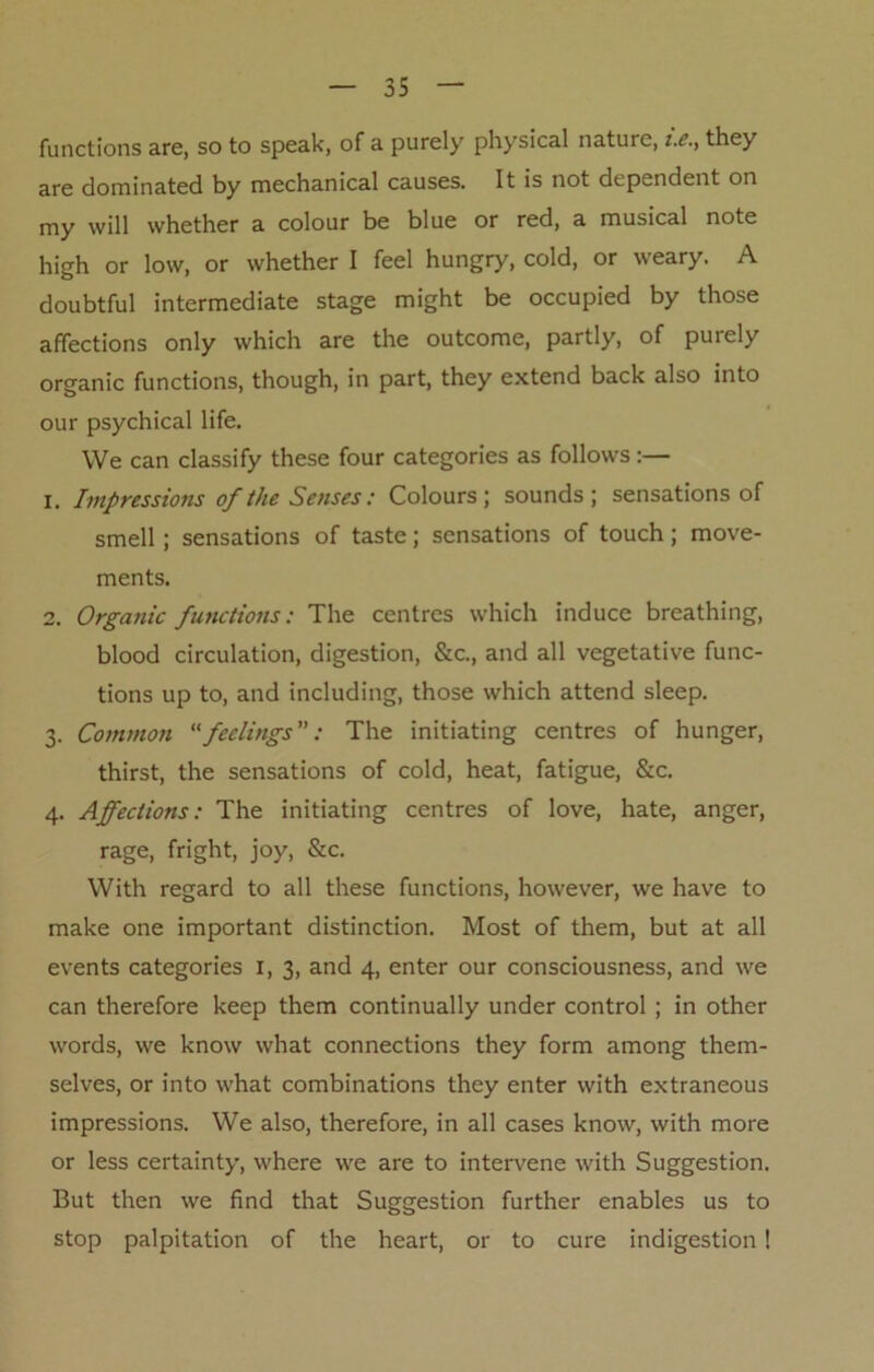 functions are, so to speak, of a purely physical nature, i.e., they are dominated by mechanical causes. It is not dependent on my will whether a colour be blue or red, a musical note high or low, or whether I feel hungry, cold, or weary. A doubtful intermediate stage might be occupied by those affections only which are the outcome, partly, of purely organic functions, though, in part, they extend back also into our psychical life. We can classify these four categories as follows:— 1. Impressions of the Senses: Colours; sounds; sensations of smell ; sensations of taste; sensations of touch; move- ments. 2. Organic functions: The centres which induce breathing, blood circulation, digestion, &c., and all vegetative func- tions up to, and including, those which attend sleep. 3. Common feelings: The initiating centres of hunger, thirst, the sensations of cold, heat, fatigue, &c. 4. Affections: The initiating centres of love, hate, anger, rage, fright, joy, &c. With regard to all these functions, however, we have to make one important distinction. Most of them, but at all events categories 1, 3, and 4, enter our consciousness, and we can therefore keep them continually under control ; in other words, we know what connections they form among them- selves, or into what combinations they enter with extraneous impressions. We also, therefore, in all cases know, with more or less certainty, where we are to intervene with Suggestion. But then we find that Suggestion further enables us to stop palpitation of the heart, or to cure indigestion !