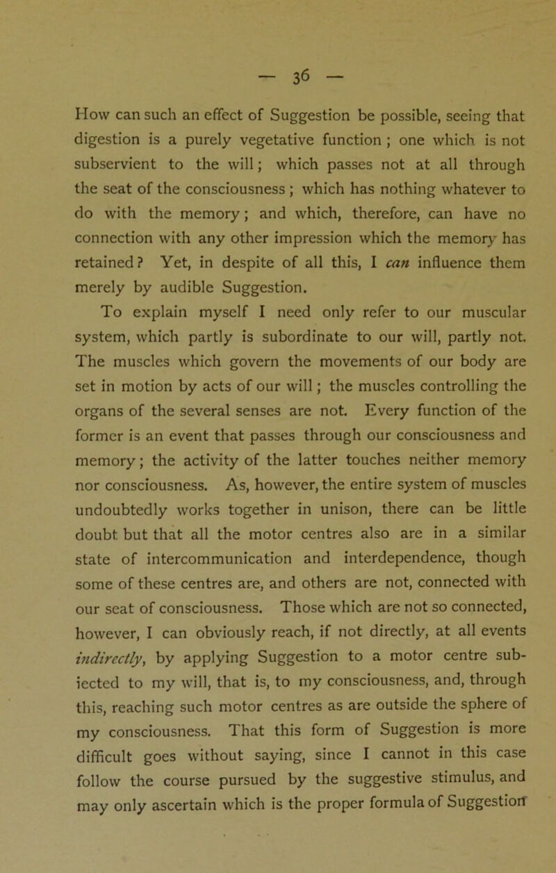 How can such an effect of Suggestion be possible, seeing that digestion is a purely vegetative function ; one which is not subservient to the will; which passes not at all through the seat of the consciousness ; which has nothing whatever to do with the memory; and which, therefore, can have no connection with any other impression which the memory has retained? Yet, in despite of all this, I can influence them merely by audible Suggestion. To explain myself I need only refer to our muscular system, which partly is subordinate to our will, partly not. The muscles which govern the movements of our body are set in motion by acts of our will; the muscles controlling the organs of the several senses are not. Every function of the former is an event that passes through our consciousness and memory; the activity of the latter touches neither memory nor consciousness. As, however, the entire system of muscles undoubtedly works together in unison, there can be little doubt but that all the motor centres also are in a similar state of intercommunication and interdependence, though some of these centres are, and others are not, connected with our seat of consciousness. Those which are not so connected, however, I can obviously reach, if not directly, at all events indirectly, by applying Suggestion to a motor centre sub- iected to my will, that is, to my consciousness, and, through this, reaching such motor centres as are outside the sphere of my consciousness. That this form of Suggestion is more difficult goes without saying, since I cannot in this case follow the course pursued by the suggestive stimulus, and may only ascertain which is the proper formula of Suggestiorl