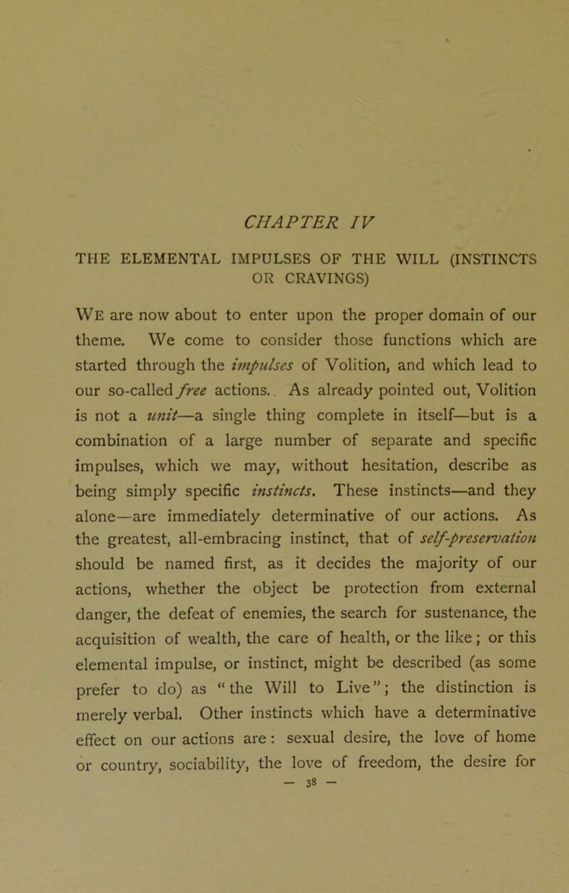 THE ELEMENTAL IMPULSES OF THE WILL (INSTINCTS OR CRAVINGS) We are now about to enter upon the proper domain of our theme. We come to consider those functions which are started through the impulses of Volition, and which lead to our so-called free actions. As already pointed out, Volition is not a unit—a single thing complete in itself—but is a combination of a large number of separate and specific impulses, which we may, without hesitation, describe as being simply specific instincts. These instincts—and they alone—are immediately determinative of our actions. As the greatest, all-embracing instinct, that of self-preservation should be named first, as it decides the majority of our actions, whether the object be protection from external danger, the defeat of enemies, the search for sustenance, the acquisition of wealth, the care of health, or the like; or this elemental impulse, or instinct, might be described (as some prefer to do) as “the Will to Live”; the distinction is merely verbal. Other instincts which have a determinative effect on our actions are: sexual desire, the love of home or country, sociability, the love of freedom, the desire for