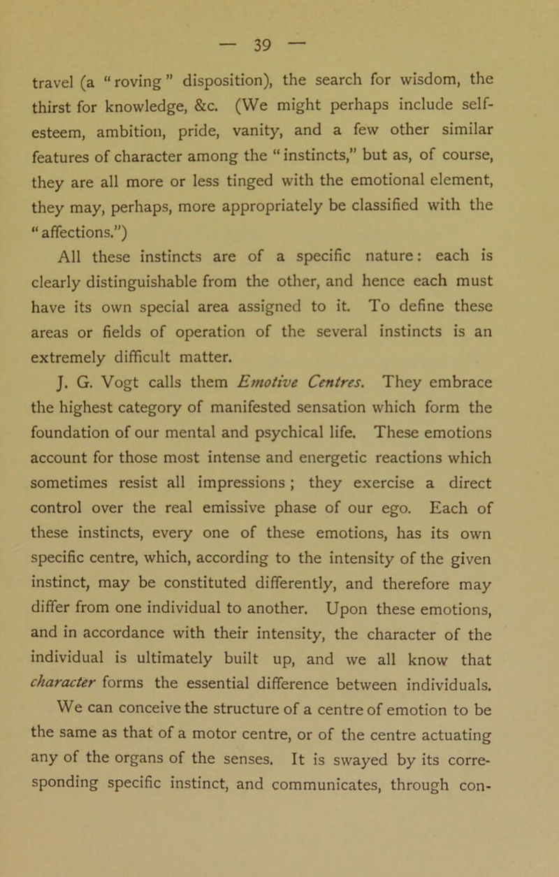 travel (a “ roving ” disposition), the search for wisdom, the thirst for knowledge, &c. (We might perhaps include self- esteem, ambition, pride, vanity, and a few other similar features of character among the “ instincts,” but as, of course, they are all more or less tinged with the emotional element, they may, perhaps, more appropriately be classified with the “ affections.”) All these instincts are of a specific nature: each is clearly distinguishable from the other, and hence each must have its own special area assigned to it. To define these areas or fields of operation of the several instincts is an extremely difficult matter. J. G. Vogt calls them Emotive Centres. They embrace the highest category of manifested sensation which form the foundation of our mental and psychical life. These emotions account for those most intense and energetic reactions which sometimes resist all impressions; they exercise a direct control over the real emissive phase of our ego. Each of these instincts, every one of these emotions, has its own specific centre, which, according to the intensity of the given instinct, may be constituted differently, and therefore may differ from one individual to another. Upon these emotions, and in accordance with their intensity, the character of the individual is ultimately built up, and we all know that character forms the essential difference between individuals. We can conceive the structure of a centre of emotion to be the same as that of a motor centre, or of the centre actuating any of the organs of the senses. It is swayed by its corre- sponding specific instinct, and communicates, through con-