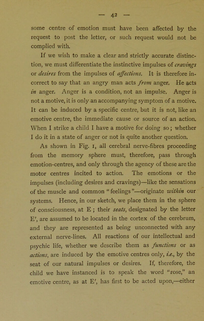 some centre of emotion must have been affected by the request to post the letter, or such request would not be complied with. If we wish to make a clear and strictly accurate distinc- tion, we must differentiate the instinctive impulses of cravings or desires from the impulses of affections. It is therefore in- correct to say that an angry man acts from anger. He acts in anger. Anger is a condition, not an impulse. Anger is not a motive, it is only an accompanying symptom of a motive. It can be induced by a specific centre, but it is not, like an emotive centre, the immediate cause or source of an action. When I strike a child I have a motive for doing so; whether I do it in a state of anger or not is quite another question. As shown in Fig. I, all cerebral nerve-fibres proceeding from the memory sphere must, therefore, pass through emotion-centres, and only through the agency of these are the motor centres incited to action. The emotions or the impulses (including desires and cravings)—like the sensations of the muscle and common “ feelings ”—originate within our systems. Hence, in our sketch, we place them in the sphere of consciousness, at E ; their seats, designated by the letter E', are assumed to be located in the cortex of the cerebrum, and they are represented as being unconnected with any external nerve-lines. All reactions of our intellectual and psychic life, whether we describe them as functions or as actions, are induced by the emotive centres only, i.e., by the seat of our natural impulses or desires. If, therefore, the child we have instanced is to speak the word “rose,” an emotive centre, as at E', has first to be acted upon,—either