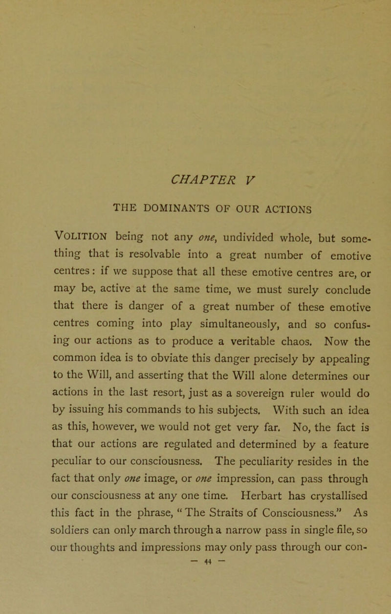 THE DOMINANTS OF OUR ACTIONS VOLITION being not any one> undivided whole, but some- thing that is resolvable into a great number of emotive centres: if we suppose that all these emotive centres are, or may be, active at the same time, we must surely conclude that there is danger of a great number of these emotive centres coming into play simultaneously, and so confus- ing our actions as to produce a veritable chaos. Now the common idea is to obviate this danger precisely by appealing to the Will, and asserting that the Will alone determines our actions in the last resort, just as a sovereign ruler would do by issuing his commands to his subjects. With such an idea as this, however, we would not get very far. No, the fact is that our actions are regulated and determined by a feature peculiar to our consciousness. The peculiarity resides in the fact that only one image, or one impression, can pass through our consciousness at any one time. Herbart has crystallised this fact in the phrase, “ The Straits of Consciousness.” As soldiers can only march through a narrow pass in single file, so our thoughts and impressions may only pass through our con-